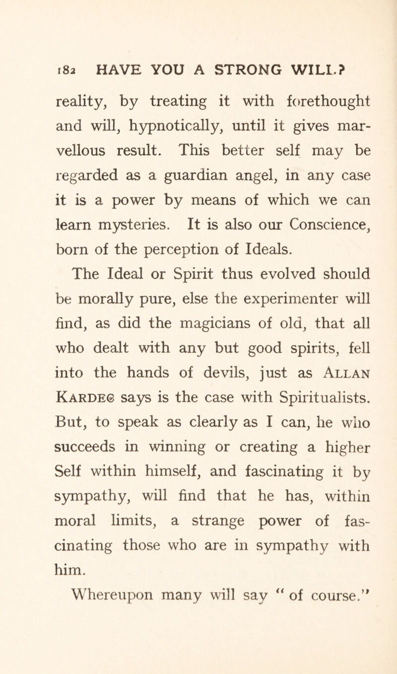 reality, by treating it with forethought and will, hypnotically, until it gives mar¬ vellous result. This better self may be regarded as a guardian angel, in any case it is a power by means of which we can learn mysteries. It is also our Conscience, born of the perception of Ideals. The Ideal or Spirit thus evolved should be morally pure, else the experimenter will find, as did the magicians of old, that all who dealt with any but good spirits, fell into the hands of devils, just as Allan Kardeo says is the case with Spiritualists. But, to speak as clearly as I can, he who succeeds in winning or creating a higher Self within himself, and fascinating it by sympathy, will find that he has, within moral limits, a strange power of fas¬ cinating those who are in sympathy with him. Whereupon many will say “ of course.”