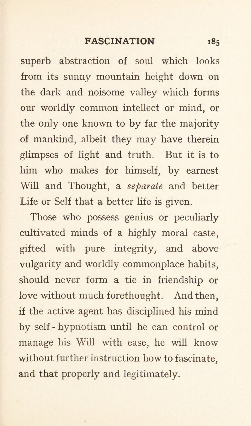 superb abstraction of soul which looks from its sunny mountain height down on the dark and noisome valley which forms our worldly common intellect or mind, or the only one known to by far the majority of mankind, albeit they may have therein glimpses of light and truth. But it is to him who makes for himself, by earnest Will and Thought, a separate and better Life or Self that a better life is given. Those who possess genius or peculiarly cultivated minds of a highly moral caste, gifted with pure integrity, and above vulgarity and worldly commonplace habits, should never form a tie in friendship or love without much forethought. And then, if the active agent has disciplined his mind by self - hypnotism until he can control or manage his Will with ease, he will know without further instruction how to fascinate, and that properly and legitimately.