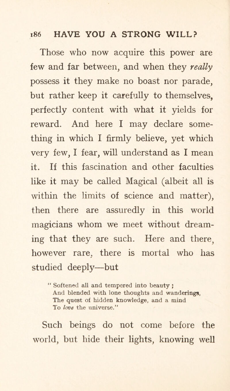 Those who now acquire this power are few and far between, and when they really possess it they make no boast nor parade, but rather keep it carefully to themselves, perfectly content with what it yields for reward. And here I may declare some¬ thing in which I firmly believe, yet which very few, I fear, will understand as I mean it. If this fascination and other faculties like it may be called Magical (albeit all is within the limits of science and matter), then there are assuredly in this world magicians whom we meet without dream¬ ing that they are such. Here and there, however rare, there is mortal who has studied deeply—but “ Softened all and tempered into beauty ; And blended with lone thoughts and wanderings, The quest of hidden knowledge, and a mind To love the universe.” Such beings do not come before the world, but hide their lights, knowing well