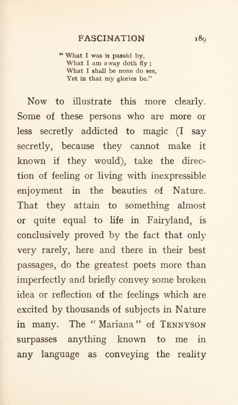 ** What I was is passed by, What I am a way doth fly • What I shall be none do see, Yet in that my glories be. Now to illustrate this more clearly. Some of these persons who are more or less secretly addicted to magic (I say secretly, because they cannot make it known if they would), take the direc¬ tion of feeling or living with inexpressible enjoyment in the beauties of Nature. That they attain to something almost or quite equal to life in Fairyland, is conclusively proved by the fact that only very rarely, here and there in their best passages, do the greatest poets more than imperfectly and briefly convey some broken idea or reflection of the feelings which are excited by thousands of subjects in Nature in many. The “ Mariana ” of Tennyson surpasses anything known to me in any language as conveying the reality