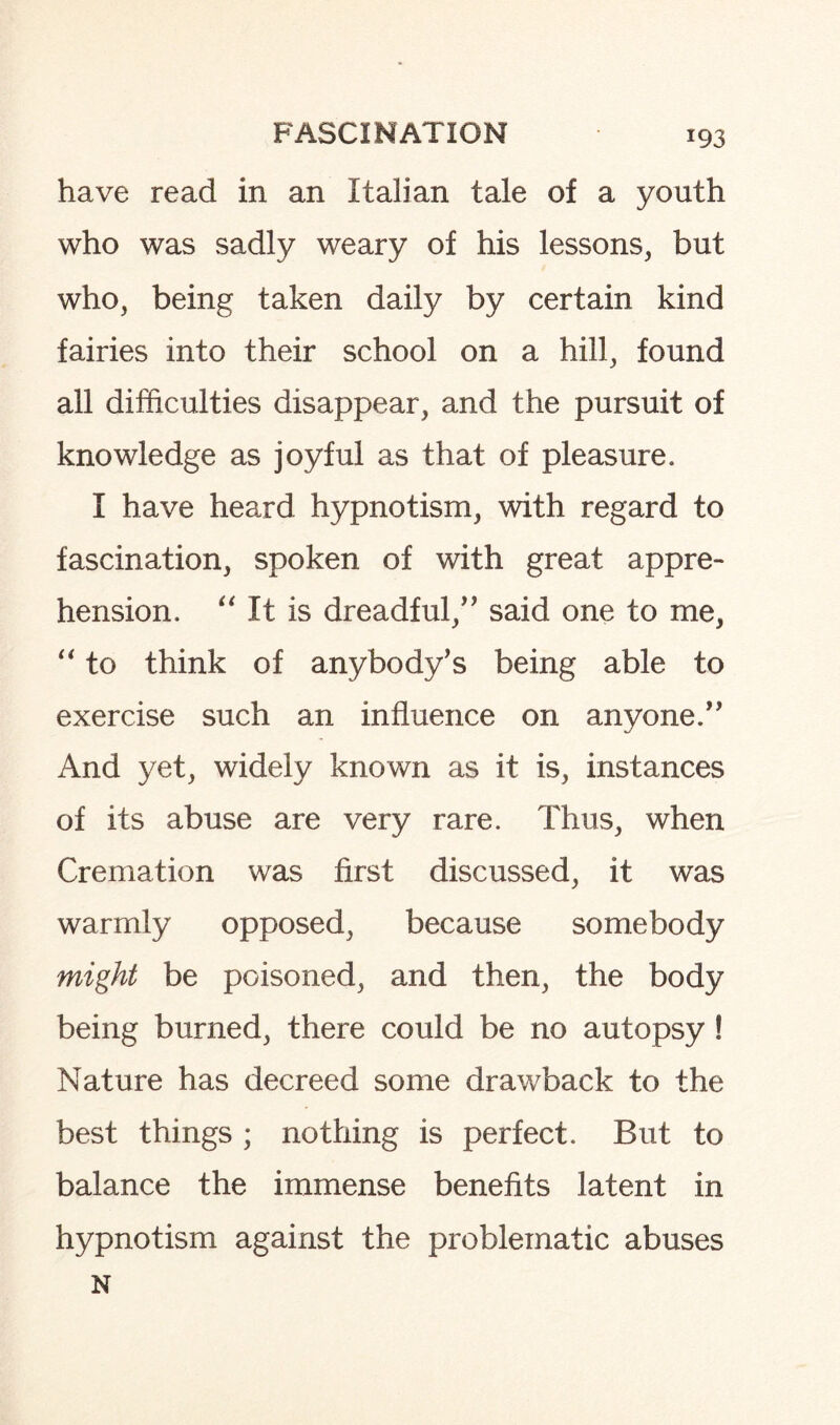 have read in an Italian tale of a youth who was sadly weary of his lessons, but who, being taken daily by certain kind fairies into their school on a hill, found all difficulties disappear, and the pursuit of knowledge as joyful as that of pleasure. I have heard hypnotism, with regard to fascination, spoken of with great appre¬ hension. “ It is dreadful/' said one to me, “ to think of anybody's being able to exercise such an influence on anyone.” And yet, widely known as it is, instances of its abuse are very rare. Thus, when Cremation was first discussed, it was warmly opposed, because somebody might be poisoned, and then, the body being burned, there could be no autopsy ! Nature has decreed some drawback to the best things ; nothing is perfect. But to balance the immense benefits latent in hypnotism against the problematic abuses N