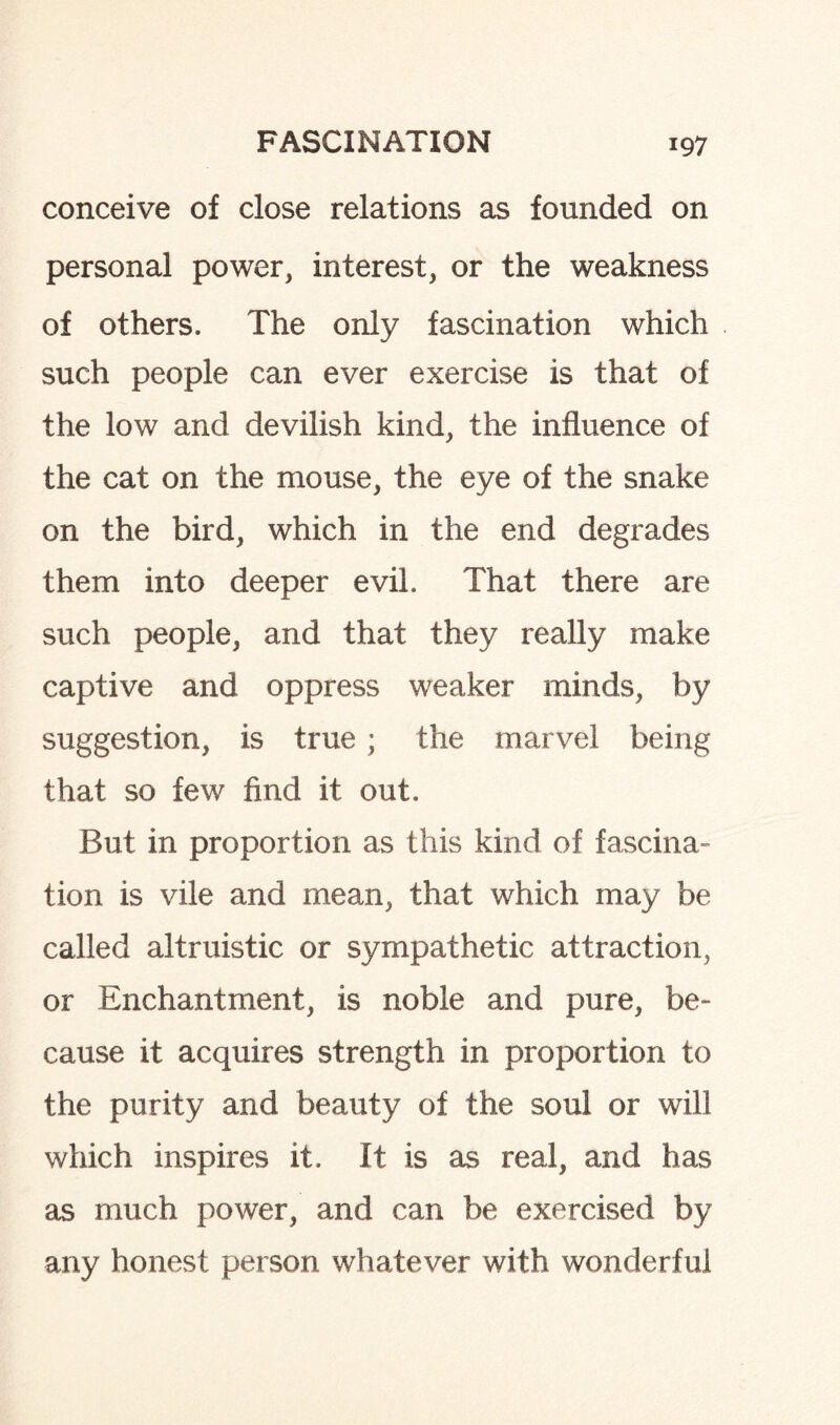 conceive of close relations as founded on personal power, interest, or the weakness of others. The only fascination which such people can ever exercise is that of the low and devilish kind, the influence of the cat on the mouse, the eye of the snake on the bird, which in the end degrades them into deeper evil. That there are such people, and that they really make captive and oppress weaker minds, by suggestion, is true; the marvel being that so few find it out. But in proportion as this kind of fascina¬ tion is vile and mean, that which may be called altruistic or sympathetic attraction, or Enchantment, is noble and pure, be¬ cause it acquires strength in proportion to the purity and beauty of the soul or will which inspires it. It is as real, and has as much power, and can be exercised by any honest person whatever with wonderful