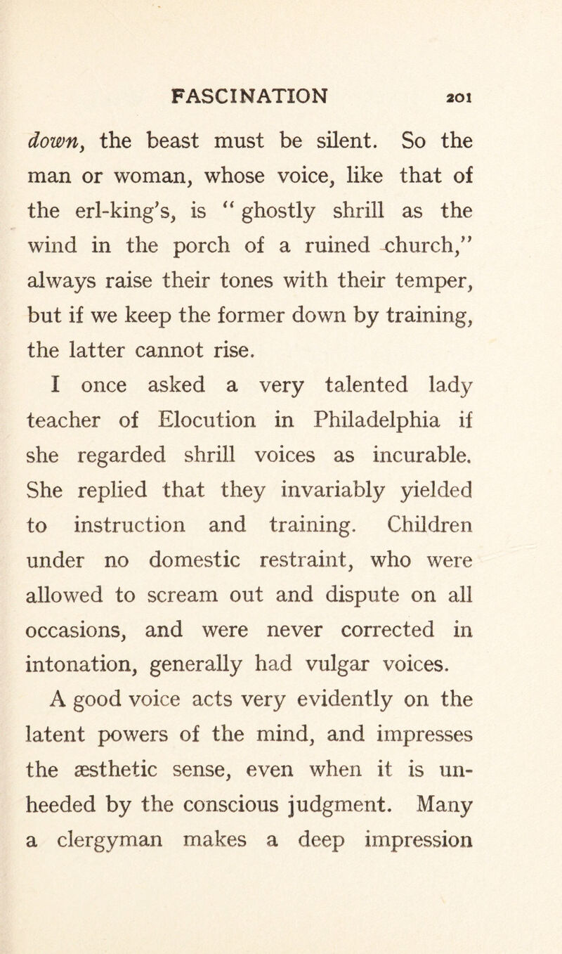 down, the beast must be silent. So the man or woman, whose voice, like that of the erl-king's, is “ ghostly shrill as the wind in the porch of a ruined church/' always raise their tones with their temper, but if we keep the former down by training, the latter cannot rise. I once asked a very talented lady teacher of Elocution in Philadelphia if she regarded shrill voices as incurable. She replied that they invariably yielded to instruction and training. Children under no domestic restraint, who were allowed to scream out and dispute on all occasions, and were never corrected in intonation, generally had vulgar voices. A good voice acts very evidently on the latent powers of the mind, and impresses the aesthetic sense, even when it is un¬ heeded by the conscious judgment. Many a clergyman makes a deep impression