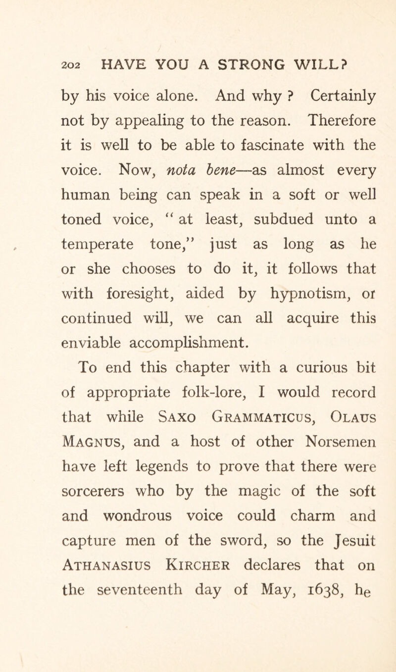 by his voice alone. And why ? Certainly not by appealing to the reason. Therefore it is well to be able to fascinate with the voice. Now, not a bene—as almost every human being can speak in a soft or well toned voice, “ at least, subdued unto a temperate tone,” just as long as he or she chooses to do it, it follows that with foresight, aided by hypnotism, or continued will, we can all acquire this enviable accomplishment. To end this chapter with a curious bit of appropriate folk-lore, I would record that while Saxo Grammaticus, Olaus Magnus, and a host of other Norsemen have left legends to prove that there were sorcerers who by the magic of the soft and. wondrous voice could charm and capture men of the sword, so the Jesuit Athanasius Kircher declares that on the seventeenth day of May, 1638, he