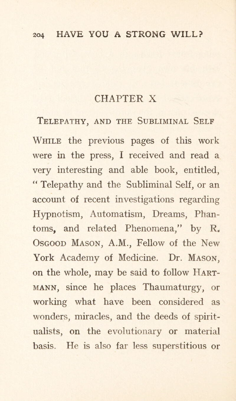 CHAPTER X Telepathy, and the Subliminal Self While the previous pages of this work were in the press, I received and read a very interesting and able book, entitled, “ Telepathy and the Subliminal Self, or an account of recent investigations regarding Hypnotism, Automatism, Dreams, Phan¬ toms, and related Phenomena,” by R. Osgood Mason, A.M., Fellow of the New York Academy of Medicine. Dr. Mason, on the whole, may be said to follow Hart¬ mann, since he places Thaumaturgy, or working what have been considered as wonders, miracles, and the deeds of spirit¬ ualists, on the evolutionary or material basis. He is also far less superstitious or