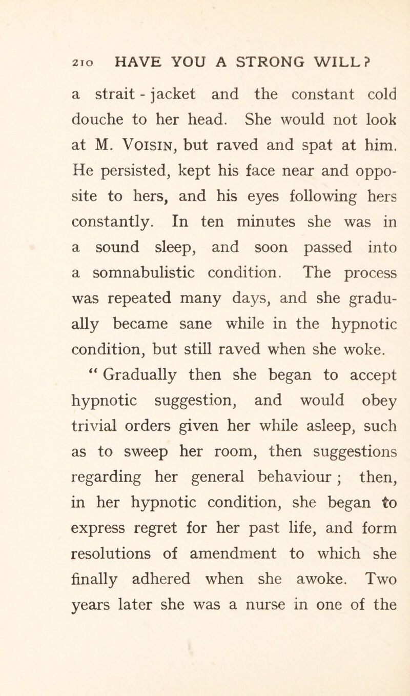 a strait - jacket and the constant cold douche to her head. She would not look at M. Voisin, but raved and spat at him. He persisted, kept his face near and oppo¬ site to hers, and his eyes following hers constantly. In ten minutes she was in a sound sleep, and soon passed into a somnabulistic condition. The process was repeated many days, and she gradu¬ ally became sane while in the hypnotic condition, but still raved when she woke. “ Gradually then she began to accept hypnotic suggestion, and would obey trivial orders given her while asleep, such as to sweep her room, then suggestions regarding her general behaviour; then, in her hypnotic condition, she began to express regret for her past life, and form resolutions of amendment to which she finally adhered when she awoke. Two years later she was a nurse in one of the