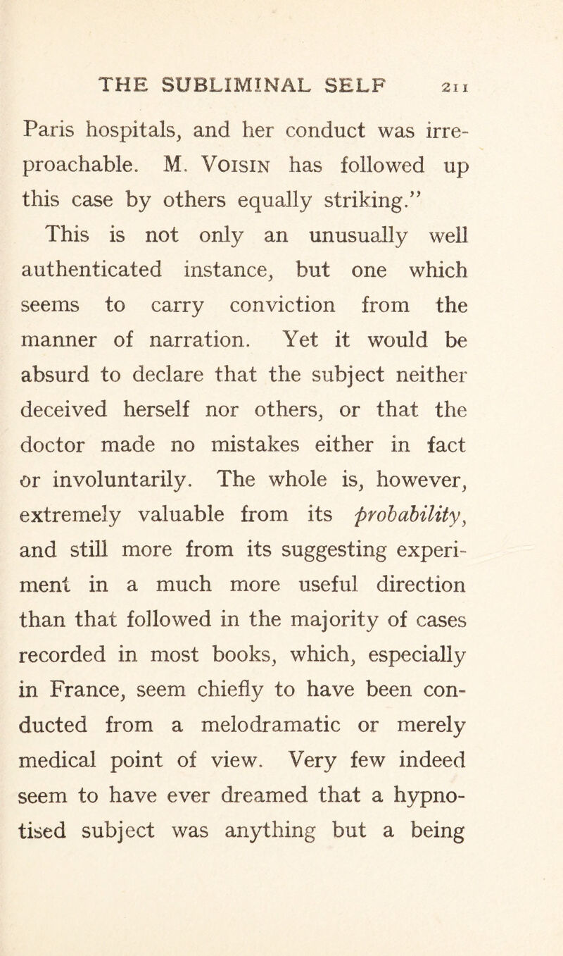 Paris hospitals, and her conduct was irre¬ proachable. M. Voisin has followed up this case by others equally striking/'’ This is not only an unusually well authenticated instance, but one which seems to carry conviction from the manner of narration. Yet it would be absurd to declare that the subject neither deceived herself nor others, or that the doctor made no mistakes either in fact or involuntarily. The whole is, however, extremely valuable from its probability, and still more from its suggesting experi¬ ment in a much more useful direction than that followed in the majority of cases recorded in most books, which, especially in France, seem chiefly to have been con¬ ducted from a melodramatic or merely medical point of view. Very few indeed seem to have ever dreamed that a hypno¬ tised subject was anything but a being