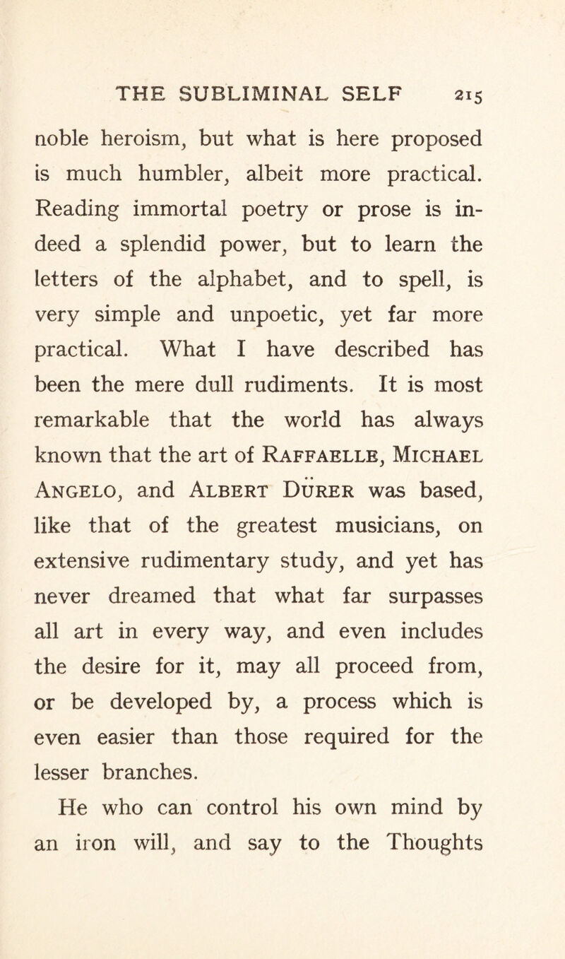 noble heroism, but what is here proposed is much humbler, albeit more practical. Reading immortal poetry or prose is in¬ deed a splendid power, but to learn the letters of the alphabet, and to spell, is very simple and unpoetic, yet far more practical. What I have described has been the mere dull rudiments. It is most remarkable that the world has always known that the art of Raffaelle, Michael Angelo, and Albert Durer was based, like that of the greatest musicians, on extensive rudimentary study, and yet has never dreamed that what far surpasses all art in every way, and even includes the desire for it, may all proceed from, or be developed by, a process which is even easier than those required for the lesser branches. He who can control his own mind by an iron will, and say to the Thoughts