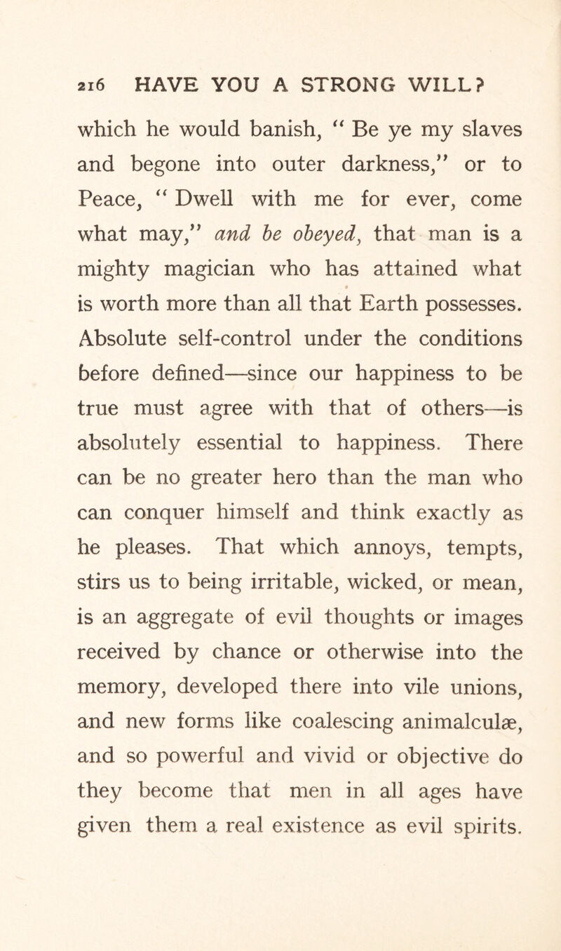 which he would banish, “ Be ye my slaves and begone into outer darkness/' or to Peace, “ Dwell with me for ever, come what may, and be obeyed, that man is a mighty magician who has attained what . $ is worth more than all that Earth possesses. Absolute self-control under the conditions before defined—since our happiness to be true must agree with that of others—is absolutely essential to happiness. There can be no greater hero than the man who can conquer himself and think exactly as he pleases. That which annoys, tempts, stirs us to being irritable, wicked, or mean, is an aggregate of evil thoughts or images received by chance or otherwise into the memory, developed there into vile unions, and new forms like coalescing animalcule, and so powerful and vivid or objective do they become that men in all ages have given them a real existence as evil spirits.