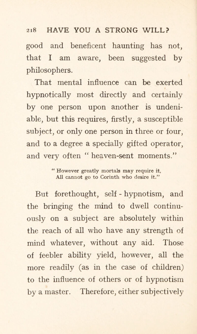 good and beneficent haunting has not, that I am aware, been suggested by philosophers. That mental influence can be exerted hypnotically most directly and certainly by one person upon another is undeni¬ able, but this requires, firstly, a susceptible subject, or only one person in three or four, and to a degree a specially gifted operator, and very often “ heaven-sent moments.” “ However greatly mortals may require it, All cannot go to Corinth who desire it. But forethought, self - hypnotism, and the bringing the mind to dwell continu¬ ously on a subject are absolutely within the reach of all who have any strength of mind whatever, without any aid. Those of feebler ability yield, however, all the more readily (as in the case of children) to the influence of others or of hypnotism by a master. Therefore, either subjectively