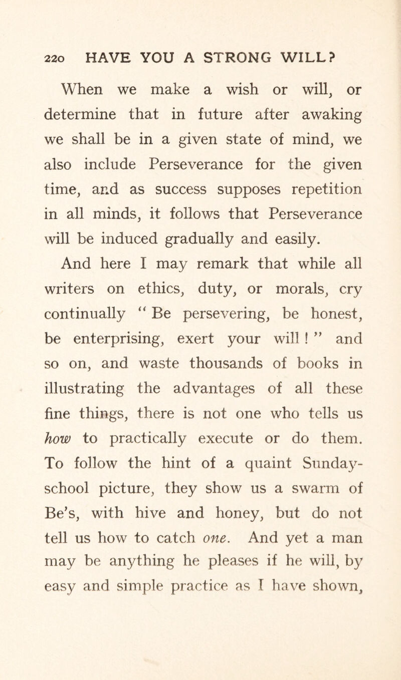 When we make a wish or will, or determine that in future after awaking we shall be in a given state of mind, we also include Perseverance for the given time, and as success supposes repetition in all minds, it follows that Perseverance will be induced gradually and easily. And here I may remark that while all writers on ethics, duty, or morals, cry continually “ Be persevering, be honest, be enterprising, exert your will ! ” and so on, and waste thousands of books in illustrating the advantages of all these fine things, there is not one who tells us how to practically execute or do them. To follow the hint of a quaint Sunday- school picture, they show us a swarm of Be’s, with hive and honey, but do not tell us how to catch one. And yet a man may be anything he pleases if he will, by easy and simple practice as I have shown.