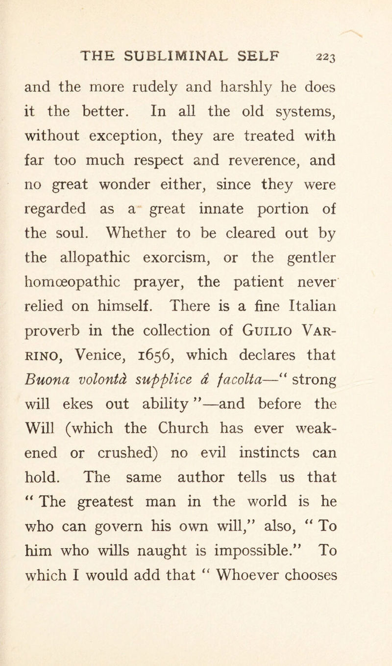 and the more rudely and harshly he does it the better. In all the old systems, without exception, they are treated with far too much respect and reverence, and no great wonder either, since they were regarded as a great innate portion of the soul. Whether to be cleared out by the allopathic exorcism, or the gentler homoeopathic prayer, the patient never relied on himself. There is a fine Italian proverb in the collection of Guilio Var- rino, Venice, 1656, which declares that Buona volonid supplice a facolta—“ strong will ekes out ability ”—and before the Will (which the Church has ever weak¬ ened or crushed) no evil instincts can hold. The same author tells us that “ The greatest man in the world is he who can govern his own will,” also, “ To him who wills naught is impossible. To which I would add that “ Whoever chooses