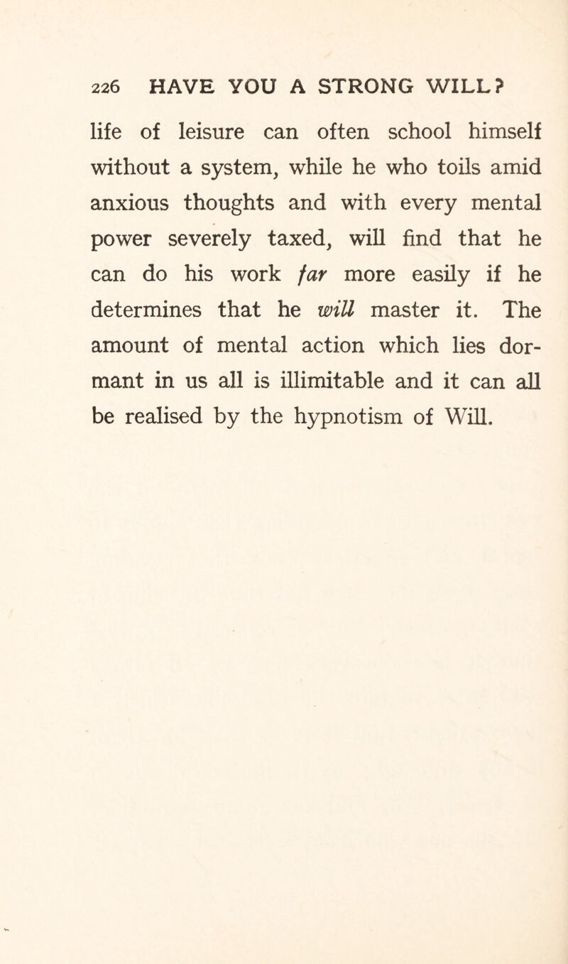 life of leisure can often school himself without a system, while he who toils amid anxious thoughts and with every mental power severely taxed, will find that he can do his work far more easily if he determines that he will master it. The amount of mental action which lies dor¬ mant in us all is illimitable and it can all be realised by the hypnotism of Will.