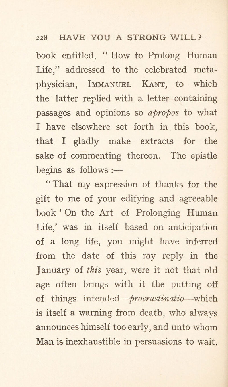 book entitled, “ How to Prolong Human Life/’ addressed to the celebrated meta¬ physician, Immanuel Kant, to which the latter replied with a letter containing passages and opinions so apropos to what I have elsewhere set forth in this book, that I gladly make extracts for the sake of commenting thereon. The epistle begins as follows :— “That my expression of thanks for the gift to me of your edifying and agreeable book ‘ On the Art of Prolonging Human Life/ was in itself based on anticipation of a long life, you might have inferred from the date of this my reply in the January of this year, were it not that old age often brings with it the putting off of things intended—procrastinatio—which is itself a warning from death, who always announces himself too early, and unto whom Man is inexhaustible in persuasions to wait.