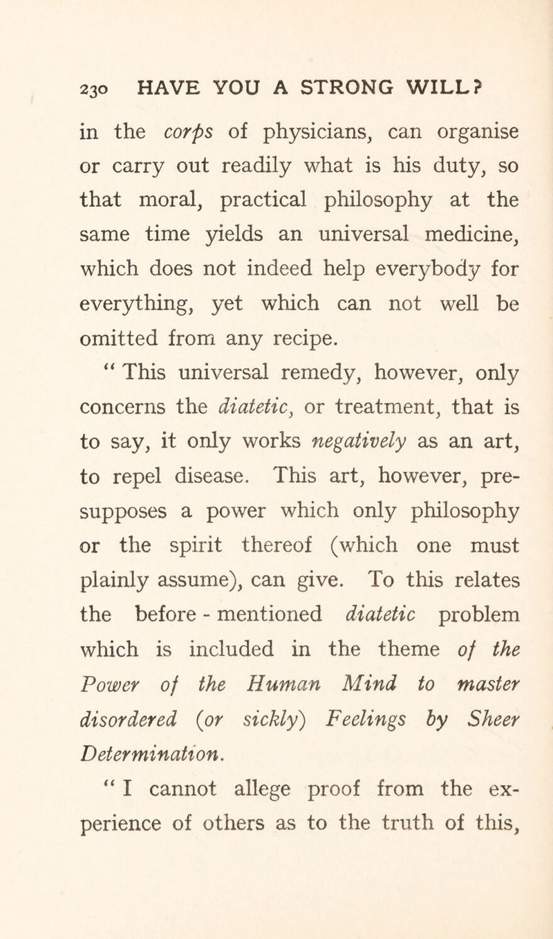 in the corps of physicians, can organise or carry out readily what is his duty, so that moral, practical philosophy at the same time yields an universal medicine, which does not indeed help everybody for everything, yet which can not well be omitted from any recipe. “ This universal remedy, however, only concerns the diatetic, or treatment, that is to say, it only works negatively as an art, to repel disease. This art, however, pre¬ supposes a power which only philosophy or the spirit thereof (which one must plainly assume), can give. To this relates the before - mentioned diatetic problem which is included in the theme of the Power of the Human Mind to master disordered (or sickly) Feelings by Sheer Determination. “ I cannot allege proof from the ex¬ perience of others as to the truth of this,