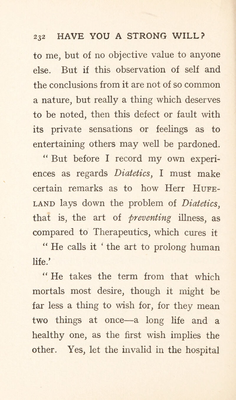 to me, but of no objective value to anyone else. But if this observation of self and the conclusions from it are not of so common a nature, but really a thing which deserves to be noted, then this defect or fault with its private sensations or feelings as to entertaining others may well be pardoned. “ But before I record my own experi¬ ences as regards Diatetics, I must make certain remarks as to how Herr Hufe- land lays down the problem of Diatetics, that is, the art of preventing illness, as compared to Therapeutics, which cures it “ He calls it ‘ the art to prolong human life/ “ He takes the term from that which mortals most desire, though it might be far less a thing to wish for, for they mean two things at once—a long life and a healthy one, as the first wish implies the other. Yes, let the invalid in the hospital