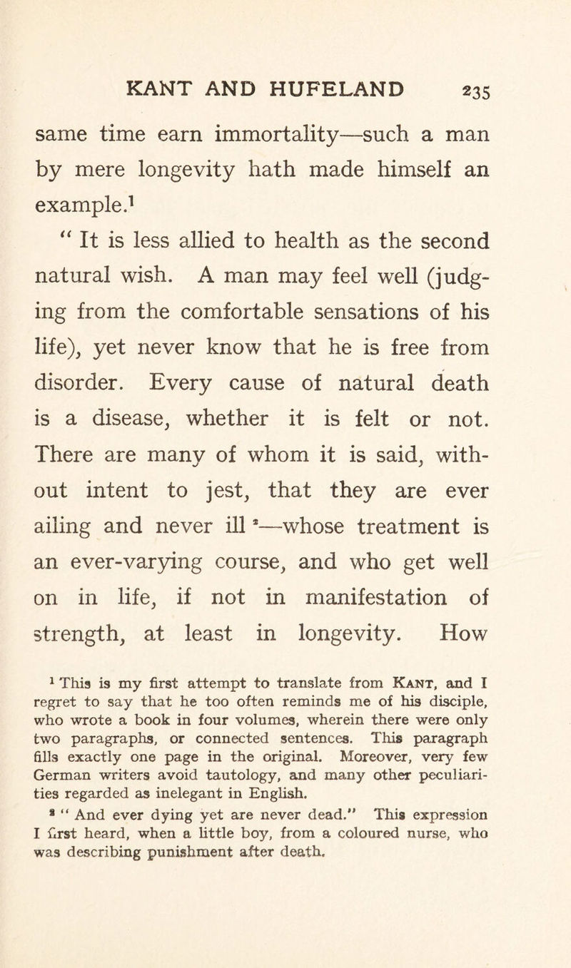 same time earn immortality—such a man by mere longevity hath made himself an example.1 It is less allied to health as the second natural wish. A man may feel well (judg¬ ing from the comfortable sensations of his life), yet never know that he is free from disorder. Every cause of natural death is a disease, whether it is felt or not. There are many of whom it is said, with¬ out intent to jest, that they are ever ailing and never ill3—whose treatment is an ever-varying course, and who get well on in life, if not in manifestation of strength, at least in longevity. How 1 This is my first attempt to translate from Kant, and I regret to say that he too often reminds me of his disciple, who wrote a book in four volumes, wherein there were only two paragraphs, or connected sentences. This paragraph fills exactly one page in the original. Moreover, very few German writers avoid tautology, and many other peculiari¬ ties regarded as inelegant in English. * “ And ever dying yet are never dead.” This expression I first heard, when a little boy, from a coloured nurse, who was describing punishment after death.