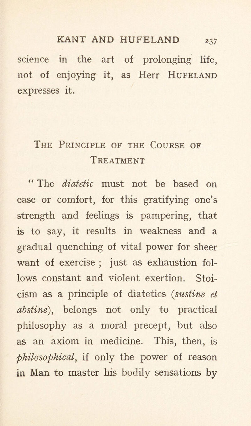 science in the art of prolonging life, not of enjoying it, as Herr Hufeland expresses it. The Principle of the Course of Treatment “ The diatdic must not be based on ease or comfort, for this gratifying one’s strength and feelings is pampering, that is to say, it results in weakness and a gradual quenching of vital power for sheer want of exercise ; just as exhaustion fol¬ lows constant and violent exertion. Stoi¬ cism as a principle of diatetics (.sustine et abstine), belongs not only to practical philosophy as a moral precept, but also as an axiom in medicine. This, then, is philosophical, if only the power of reason in Man to master his bodily sensations by