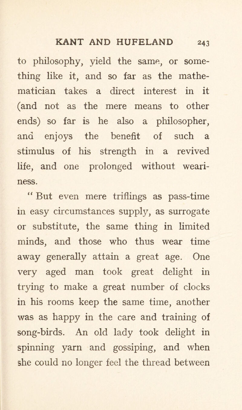 to philosophy, yield the same, or some¬ thing like it, and so far as the mathe¬ matician takes a direct interest in it (and not as the mere means to other ends) so far is he also a philosopher, and enjoys the benefit of such a stimulus of his strength in a revived life, and one prolonged without weari¬ ness. “ But even mere triflings as pass-time in easy circumstances supply, as surrogate or substitute, the same thing in limited minds, and those who thus wear time away generally attain a great age. One very aged man took great delight in trying to make a great number of clocks in his rooms keep the same time, another was as happy in the care and training of song-birds. An old lady took delight in spinning yarn and gossiping, and when she could no longer feel the thread between