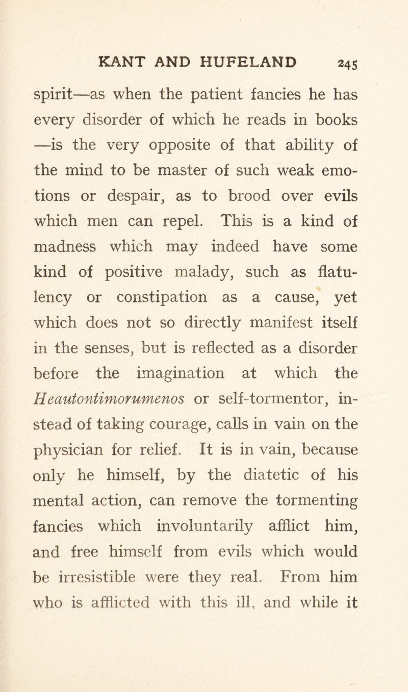 spirit-—as when the patient fancies he has every disorder of which he reads in books —is the very opposite of that ability of the mind to be master of such weak emo¬ tions or despair, as to brood over evils which men can repel. This is a kind of madness which may indeed have some kind of positive malady, such as flatu¬ lency or constipation as a cause, yet which does not so directly manifest itself in the senses, but is reflected as a disorder before the imagination at which the Heautontimorumenos or self-tormentor, in¬ stead of taking courage, calls in vain on the physician for relief. It is in vain, because only he himself, by the diatetic of his mental action, can remove the tormenting fancies which involuntarily afflict him, and free himself from evils which would be irresistible were they real From him who is afflicted with this ill, and while it