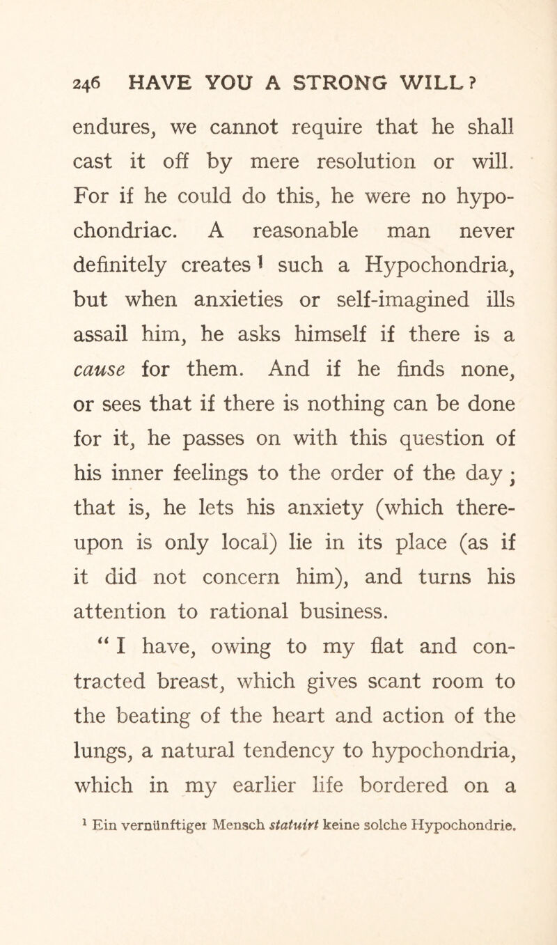 endures, we cannot require that he shall cast it off by mere resolution or will. For if he could do this, he were no hypo¬ chondriac. A reasonable man never definitely creates 1 such a Hypochondria, but when anxieties or self-imagined ills assail him, he asks himself if there is a cause for them. And if he finds none, or sees that if there is nothing can be done for it, he passes on with this question of his inner feelings to the order of the day ; that is, he lets his anxiety (which there¬ upon is only local) lie in its place (as if it did not concern him), and turns his attention to rational business. “ I have, owing to my flat and con¬ tracted breast, which gives scant room to the beating of the heart and action of the lungs, a natural tendency to hypochondria, which in my earlier life bordered on a 1 Ein verntinftiger Mensch statuirt keine solche Hypochondrie.