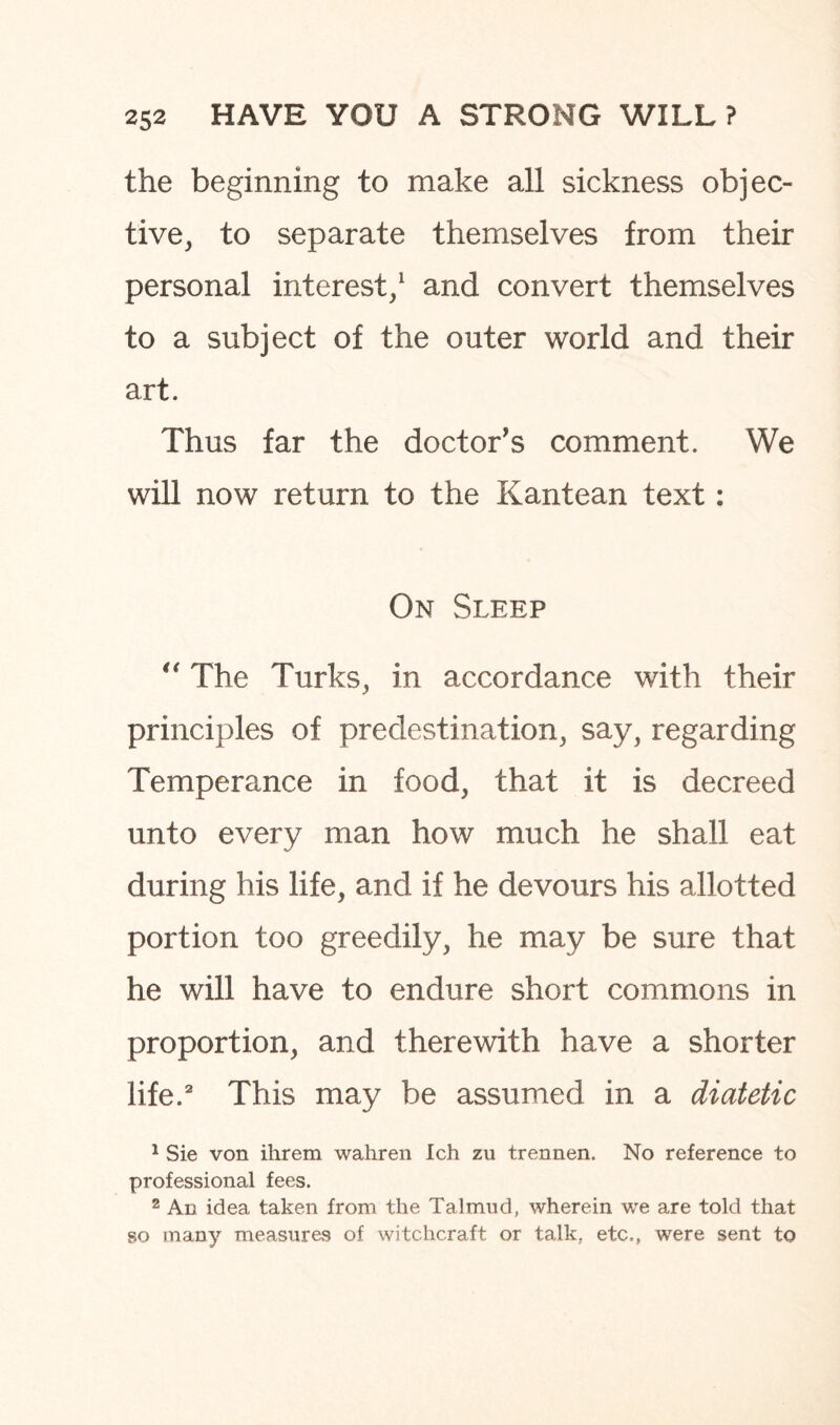 the beginning to make all sickness objec¬ tive, to separate themselves from their personal interest,1 and convert themselves to a subject of the outer world and their art. Thus far the doctor's comment. We will now return to the Kantean text: On Sleep “ The Turks, in accordance with their principles of predestination, say, regarding Temperance in food, that it is decreed unto every man how much he shall eat during his life, and if he devours his allotted portion too greedily, he may be sure that he will have to endure short commons in proportion, and therewith have a shorter life.2 This may be assumed in a diatetic 1 Sie von ihrem wahren Ich zu trennen. No reference to professional fees. 2 An idea taken from the Talmud, wherein we are told that so many measures of witchcraft or talk, etc., were sent to