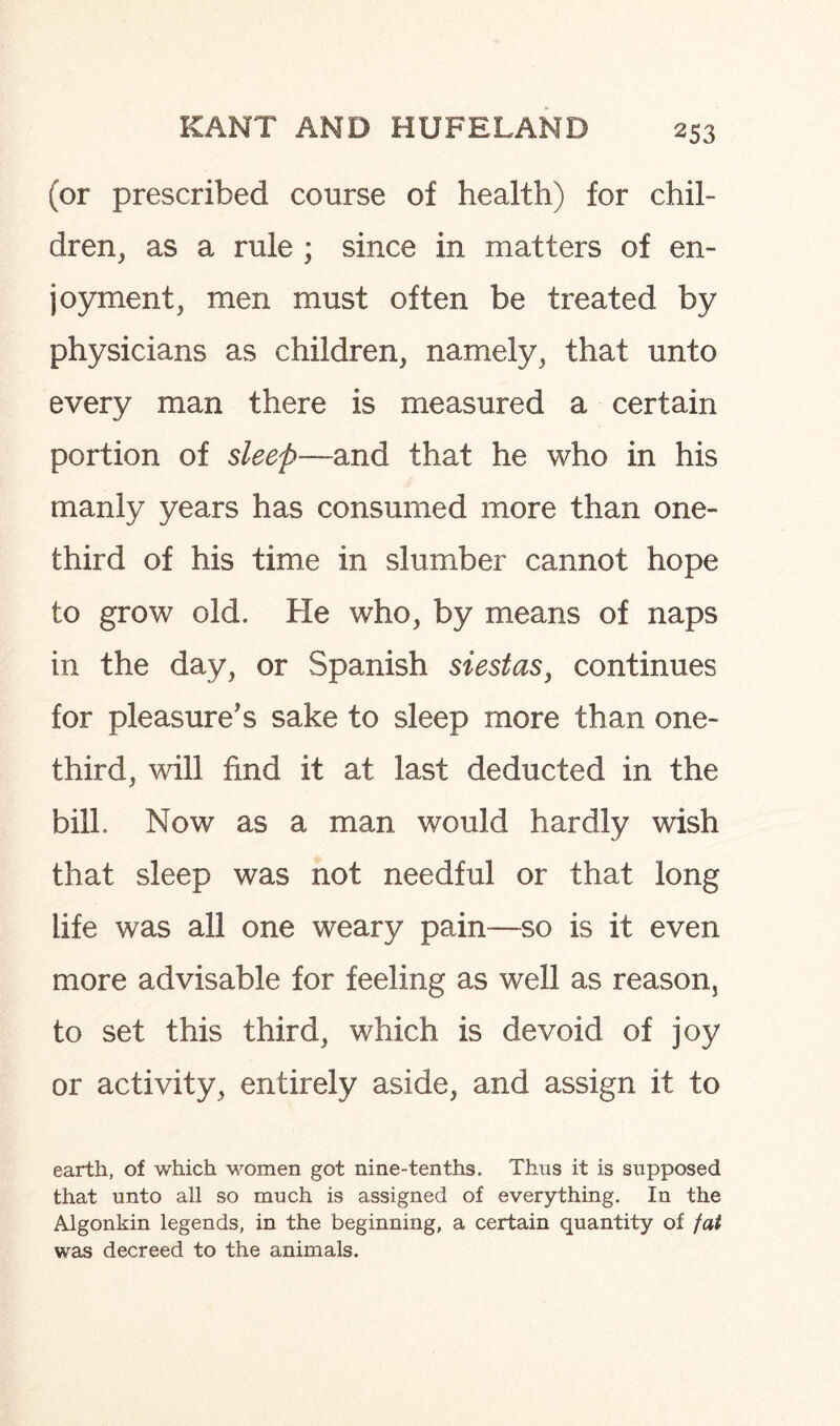 (or prescribed course of health) for chil¬ dren, as a rule ; since in matters of en¬ joyment, men must often be treated by physicians as children, namely, that unto every man there is measured a certain portion of sleep—and that he who in his manly years has consumed more than one- third of his time in slumber cannot hope to grow old. He who, by means of naps in the day, or Spanish siestas, continues for pleasure's sake to sleep more than one- third, will find it at last deducted in the bill. Now as a man would hardly wish that sleep was not needful or that long life was all one weary pain—so is it even more advisable for feeling as well as reason, to set this third, which is devoid of joy or activity, entirely aside, and assign it to earth, of which women got nine-tenths. Thus it is supposed that unto all so much is assigned of everything. In the Algonkin legends, in the beginning, a certain quantity of fat was decreed to the animals.