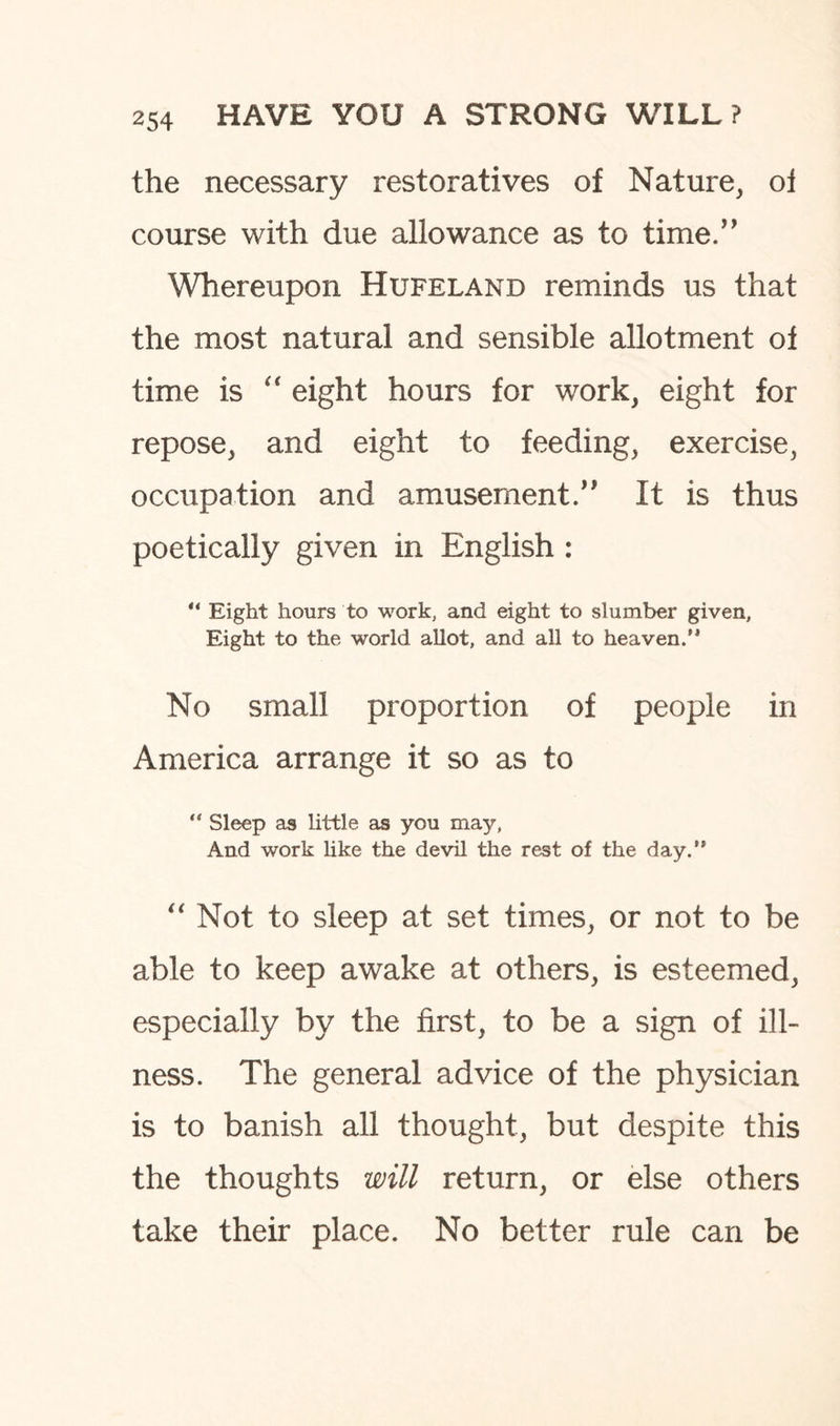 the necessary restoratives of Nature, oi course with due allowance as to time.” Whereupon Hufeland reminds us that the most natural and sensible allotment of time is “ eight hours for work, eight for repose, and eight to feeding, exercise, occupation and amusement.” It is thus poetically given in English : “ Eight hours to work, and eight to slumber given, Eight to the world allot, and all to heaven.'* No small proportion of people in America arrange it so as to “ Sleep as little as you may, And work like the devil the rest of the day.” “ Not to sleep at set times, or not to be able to keep awake at others, is esteemed, especially by the first, to be a sign of ill¬ ness. The general advice of the physician is to banish all thought, but despite this the thoughts will return, or else others take their place. No better rule can be