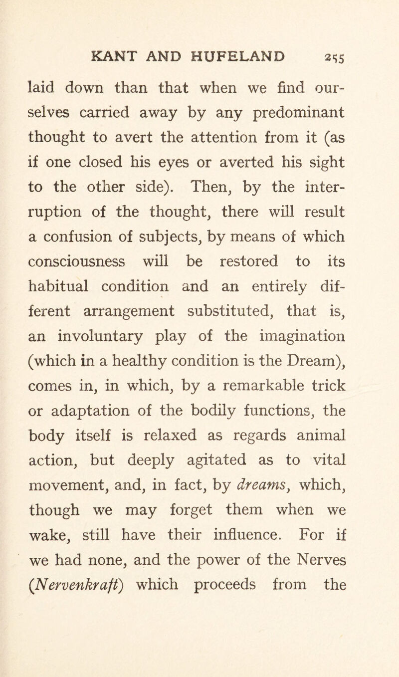 laid down than that when we find our¬ selves carried away by any predominant thought to avert the attention from it (as if one closed his eyes or averted his sight to the other side). Then, by the inter¬ ruption of the thought, there will result a confusion of subjects, by means of which consciousness will be restored to its habitual condition and an entirely dif¬ ferent arrangement substituted, that is, an involuntary play of the imagination (which in a healthy condition is the Dream), comes in, in which, by a remarkable trick or adaptation of the bodily functions, the body itself is relaxed as regards animal action, but deeply agitated as to vital movement, and, in fact, by dreams, which, though we may forget them when we wake, still have their influence. For if we had none, and the power of the Nerves (Nervenkraft) which proceeds from the