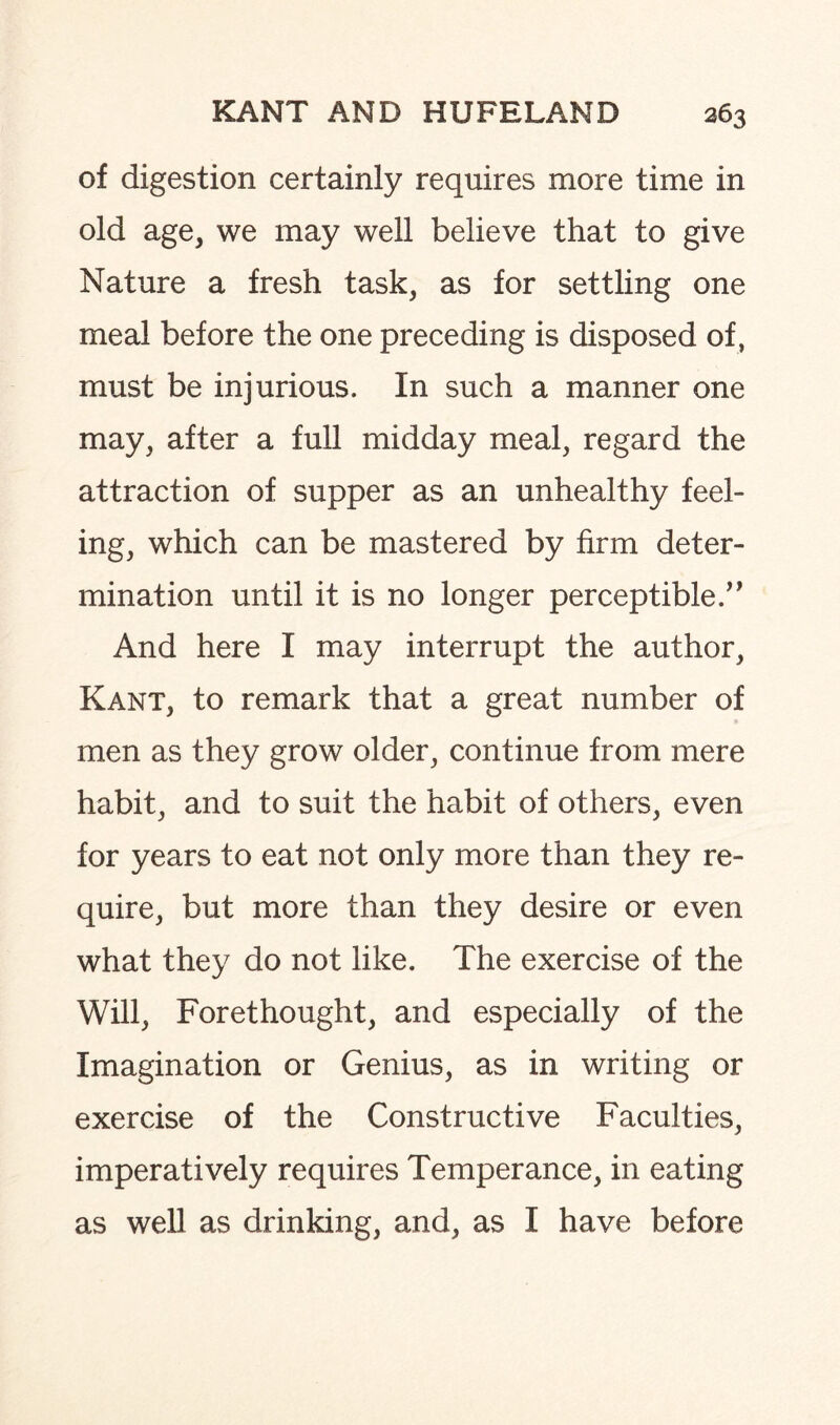 of digestion certainly requires more time in old age, we may well believe that to give Nature a fresh task, as for settling one meal before the one preceding is disposed of , must be injurious. In such a manner one may, after a full midday meal, regard the attraction of supper as an unhealthy feel¬ ing, which can be mastered by firm deter¬ mination until it is no longer perceptible.” And here I may interrupt the author, Kant, to remark that a great number of men as they grow older, continue from mere habit, and to suit the habit of others, even for years to eat not only more than they re¬ quire, but more than they desire or even what they do not like. The exercise of the Will, Forethought, and especially of the Imagination or Genius, as in writing or exercise of the Constructive Faculties, imperatively requires Temperance, in eating as well as drinking, and, as I have before