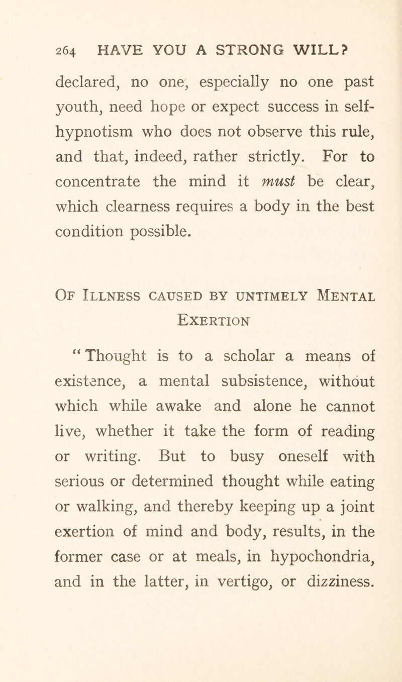 declared, no one, especially no one past youth, need hope or expect success in self¬ hypnotism who does not observe this rule, and that, indeed, rather strictly. For to concentrate the mind it must be clear, which clearness requires a body in the best condition possible. Of Illness caused by untimely Mental Exertion “ Thought is to a scholar a means of existence, a mental subsistence, without which while awake and alone he cannot live, whether it take the form of reading or writing. But to busy oneself with serious or determined thought while eating or walking, and thereby keeping up a joint exertion of mind and body, results, in the former case or at meals, in hypochondria, and in the latter, in vertigo, or dizziness.