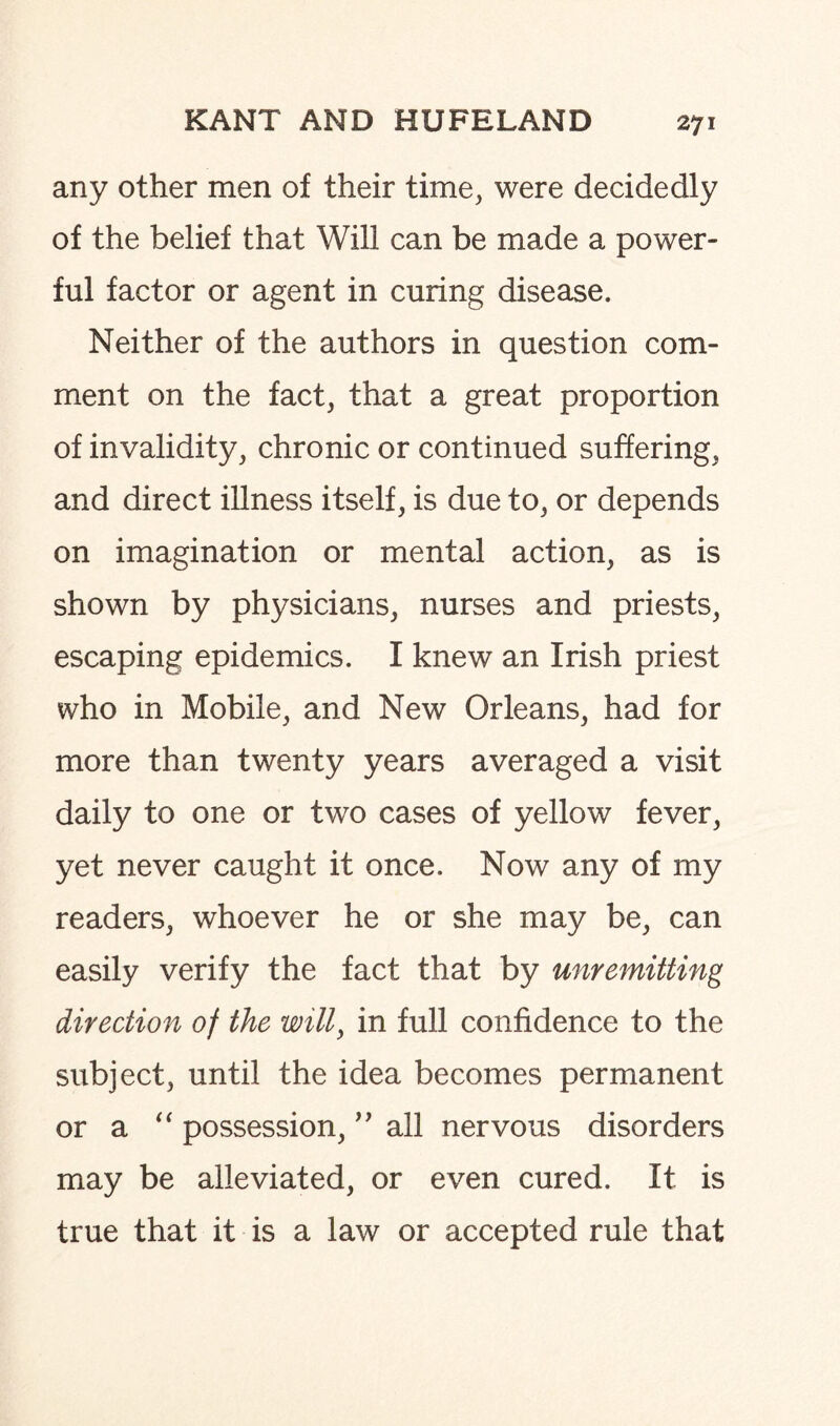 any other men of their time, were decidedly of the belief that Will can be made a power¬ ful factor or agent in curing disease. Neither of the authors in question com¬ ment on the fact, that a great proportion of invalidity, chronic or continued suffering, and direct illness itself, is due to, or depends on imagination or mental action, as is shown by physicians, nurses and priests, escaping epidemics. I knew an Irish priest who in Mobile, and New Orleans, had for more than twenty years averaged a visit daily to one or two cases of yellow fever, yet never caught it once. Now any of my readers, whoever he or she may be, can easily verify the fact that by unremitting direction of the will, in full confidence to the subject, until the idea becomes permanent or a “ possession, ” ail nervous disorders may be alleviated, or even cured. It is true that it is a law or accepted rule that