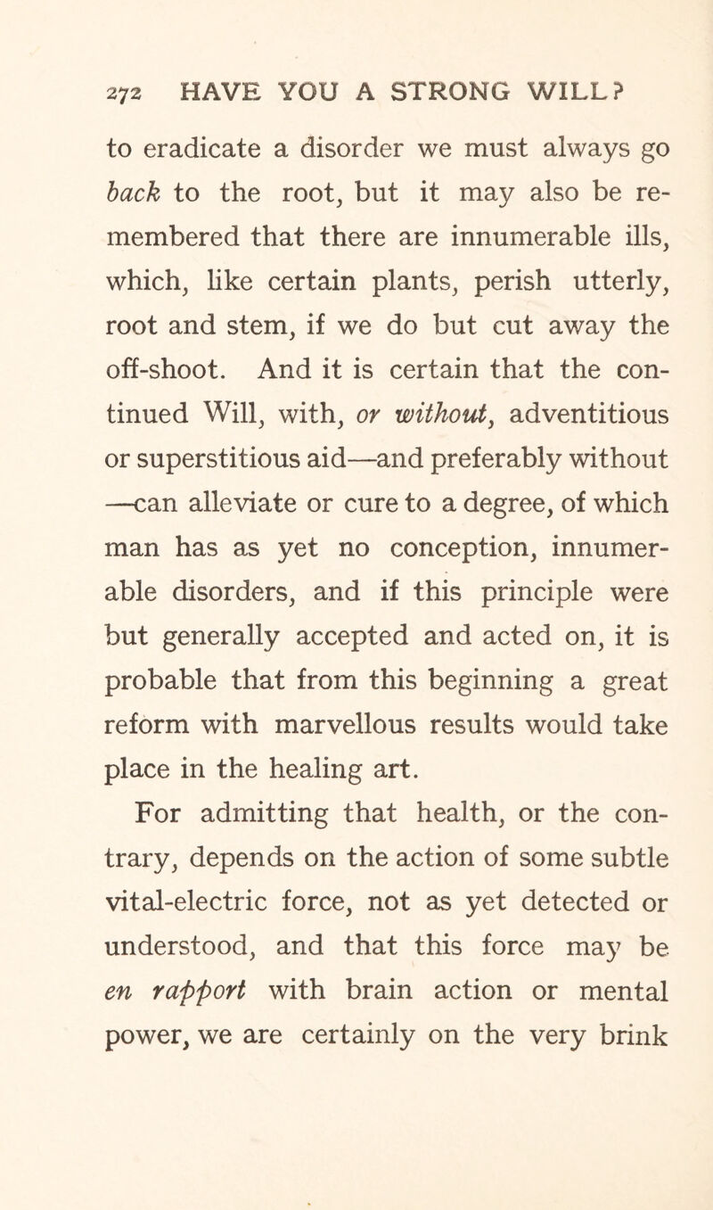 to eradicate a disorder we must always go back to the root, but it may also be re¬ membered that there are innumerable ills, which, like certain plants, perish utterly, root and stem, if we do but cut away the off-shoot. And it is certain that the con¬ tinued Will, with, or without, adventitious or superstitious aid—and preferably without —can alleviate or cure to a degree, of which man has as yet no conception, innumer¬ able disorders, and if this principle were but generally accepted and acted on, it is probable that from this beginning a great reform with marvellous results would take place in the healing art. For admitting that health, or the con¬ trary, depends on the action of some subtle vital-electric force, not as yet detected or understood, and that this force may be en rapport with brain action or mental power, we are certainly on the very brink