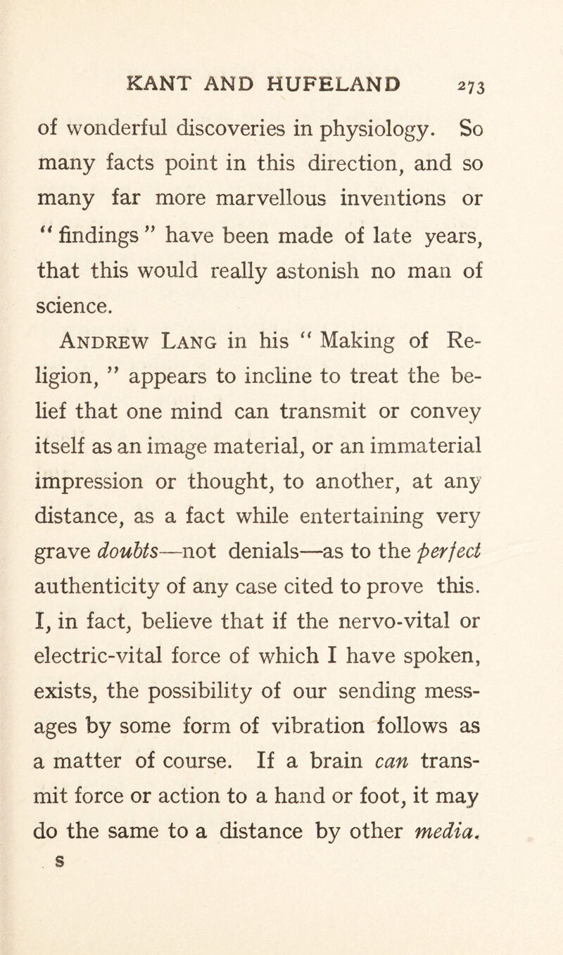 of wonderful discoveries in physiology. So many facts point in this direction, and so many far more marvellous inventions or “ findings ” have been made of late years, that this would really astonish no man of science. Andrew Lang in his “ Making of Re¬ ligion, ” appears to incline to treat the be¬ lief that one mind can transmit or convey itself as an image material, or an immaterial impression or thought, to another, at any distance, as a fact while entertaining very grave doubts—not denials—as to the perfect authenticity of any case cited to prove this. I, in fact, believe that if the nervo-vital or electric-vital force of which I have spoken, exists, the possibility of our sending mess¬ ages by some form of vibration follows as a matter of course. If a brain can trans¬ mit force or action to a hand or foot, it may do the same to a distance by other media. s