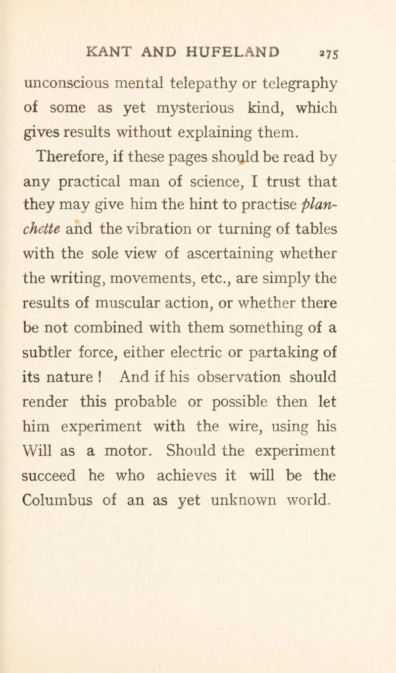 unconscious mental telepathy or telegraphy of some as yet mysterious kind, which gives results without explaining them. Therefore, if these pages should be read by any practical man of science, I trust that they may give him the hint to practise plan- chette and the vibration or turning of tables with the sole view of ascertaining whether the writing, movements, etc., are simply the results of muscular action, or whether there be not combined with them something of a subtler force, either electric or partaking of its nature ! And if his observation should render this probable or possible then let him experiment with the wire, using his Will as a motor. Should the experiment succeed he who achieves it will be the Columbus of an as yet unknown world.