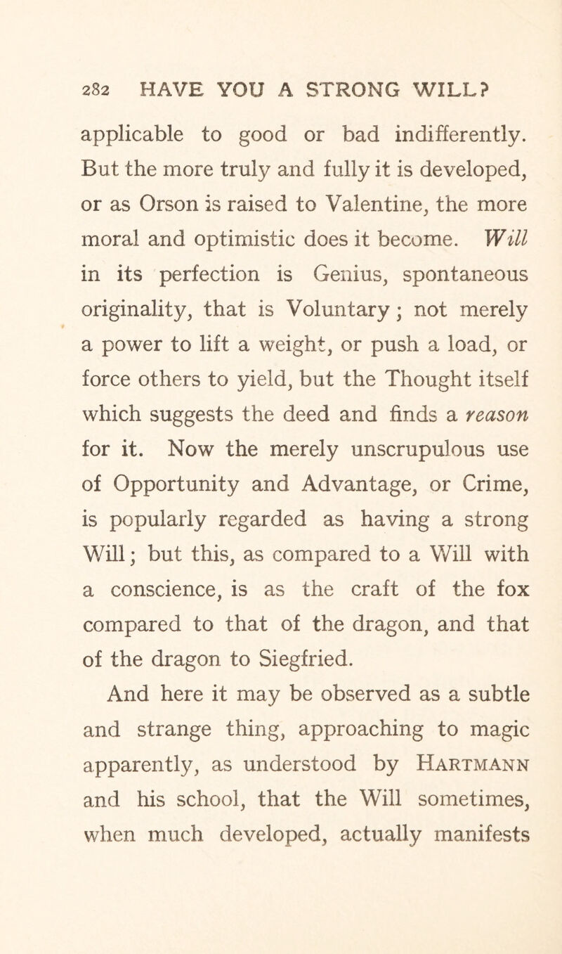 applicable to good or bad indifferently. But the more truly and fully it is developed, or as Orson is raised to Valentine, the more moral and optimistic does it become. Will in its perfection is Genius, spontaneous originality, that is Voluntary; not merely a power to lift a weight, or push a load, or force others to yield, but the Thought itself which suggests the deed and finds a reason for it. Now the merely unscrupulous use of Opportunity and Advantage, or Crime, is popularly regarded as having a strong Will; but this, as compared to a Will with a conscience, is as the craft of the fox compared to that of the dragon, and that of the dragon to Siegfried. And here it may be observed as a subtle and strange thing, approaching to magic apparently, as understood by Hartmann and his school, that the Will sometimes, when much developed, actually manifests