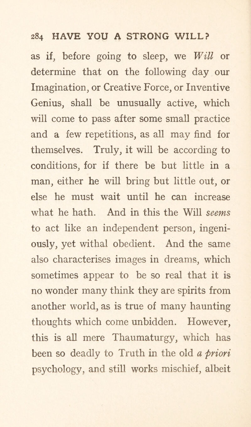 as if, before going to sleep, we Will or determine that on the following day our Imagination, or Creative Force, or Inventive Genius, shall be unusually active, which will come to pass after some small practice and a few repetitions, as all may find for themselves. Truly, it will be according to conditions, for if there be but little in a man, either he will bring but little out, or else he must wait until he can increase what he hath. And in this the Will seems to act like an independent person, ingeni¬ ously, yet withal obedient. And the same also characterises images in dreams, which sometimes appear to be so real that it is no wonder many think they are spirits from another world, as is true of many haunting thoughts which come unbidden. However, this is all mere Thaumaturgy, which has been so deadly to Truth in the old a priori psychology, and still works mischief, albeit