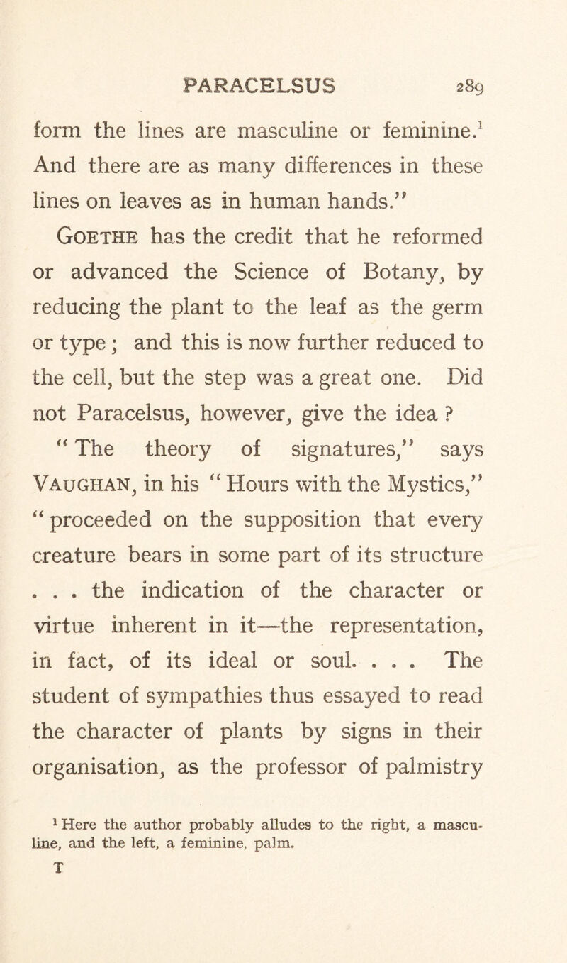 form the lines are masculine or feminine.1 And there are as many differences in these lines on leaves as in human hands ” Goethe has the credit that he reformed or advanced the Science of Botany, by reducing the plant to the leaf as the germ or type; and this is now further reduced to the cell, but the step was a great one. Did not Paracelsus, however, give the idea ? “ The theory of signatures/' says Vaughan, in his “ Hours with the Mystics/' “ proceeded on the supposition that every creature bears in some part of its structure . . . the indication of the character or virtue inherent in it—the representation, in fact, of its ideal or soul. . . . The student of sympathies thus essayed to read the character of plants by signs in their organisation, as the professor of palmistry 1 Here the author probably alludes to the right, a mascu¬ line, and the left, a feminine, palm. T