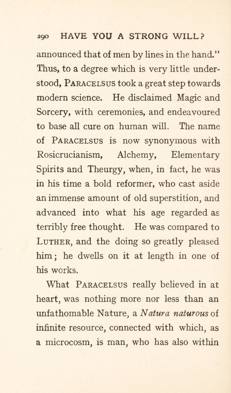 announced that of men by lines in the hand.” Thus, to a degree which is very little under¬ stood, Paracelsus took a great step towards modern science. He disclaimed Magic and Sorcery, with ceremonies, and endeavoured to base all cure on human wilL The name of Paracelsus is now synonymous with Rosicrucianism, Alchemy, Elementary Spirits and Theurgy, when, in fact, he was in his time a bold reformer, who cast aside an immense amount of old superstition, and advanced into what his age regarded as terribly free thought. He was compared to Luther, and the doing so greatly pleased him; he dwells on it at length in one of his works. What Paracelsus really believed in at heart, was nothing more nor less than an unfathomable Nature, a Natura naturousoi infinite resource, connected with which, as a microcosm, is man, who has also within