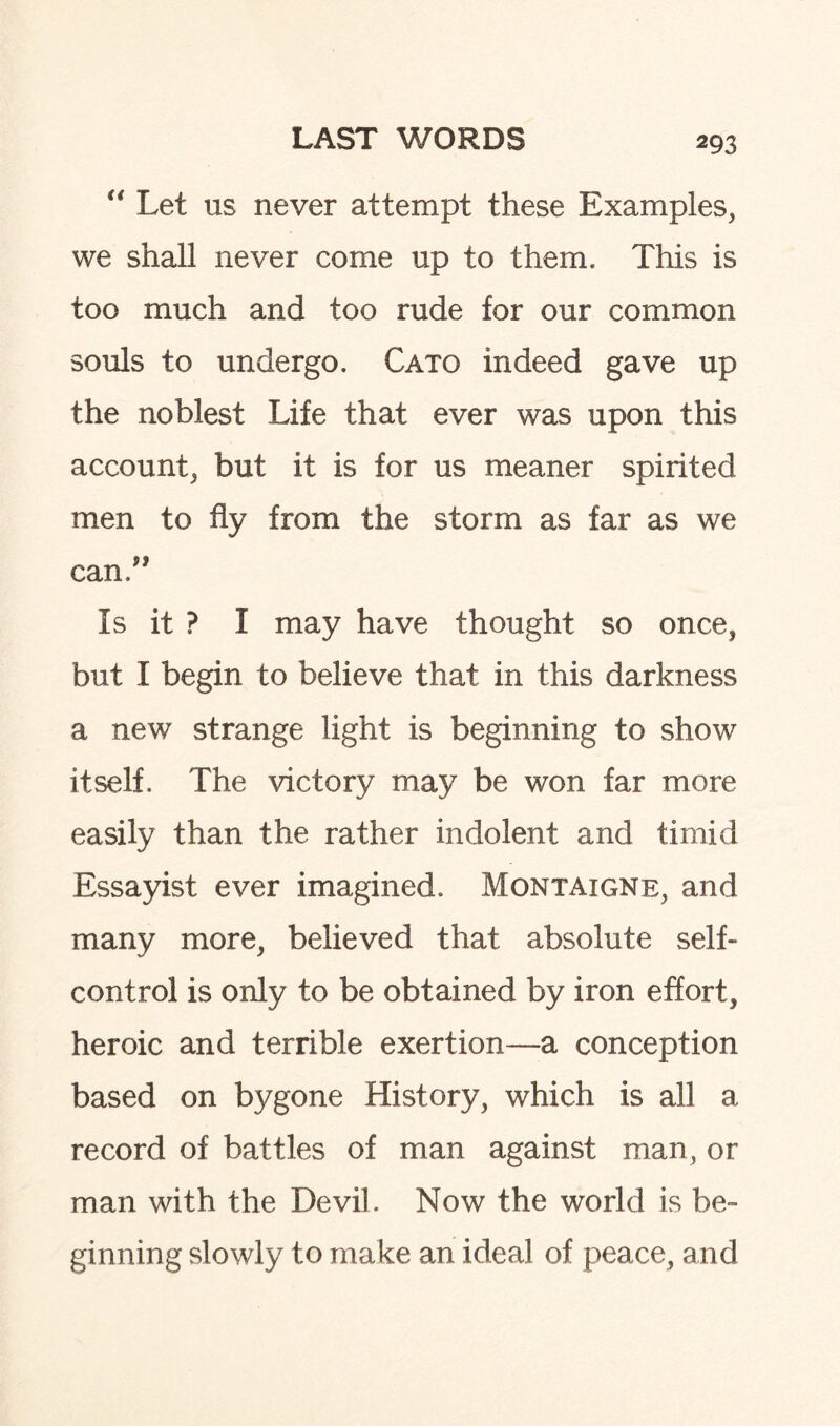 “ Let us never attempt these Examples, we shall never come up to them. This is too much and too rude for our common souls to undergo. Cato indeed gave up the noblest Life that ever was upon this account, but it is for us meaner spirited men to fly from the storm as far as we can.” Is it ? I may have thought so once, but I begin to believe that in this darkness a new strange light is beginning to show itself. The victory may be won far more easily than the rather indolent and timid Essayist ever imagined. Montaigne, and many more, believed that absolute self- control is only to be obtained by iron effort, heroic and terrible exertion—a conception based on bygone History, which is all a record of battles of man against man, or man with the Devil. Now the world is be¬ ginning slowly to make an ideal of peace, and