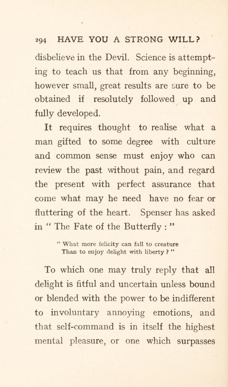 disbelieve in the Devil. Science is attempt¬ ing to teach us that from any beginning, however small, great results are sure to be obtained if resolutely followed up and fully developed. It requires thought to realise what a man gifted to some degree with culture and common sense must enjoy who can review the past without pain, and regard the present with perfect assurance that come what may he need have no fear or fluttering of the heart. Spenser has asked in “ The Fate of the Butterfly : ” “ What more felicity can fall to creature Thau to enjoy delight with liberty ? ” To which one may truly reply that all delight is fitful and uncertain unless bound or blended with the power to be indifferent to involuntary annoying emotions, and that self-command is in itself the highest mental pleasure, or one which surpasses