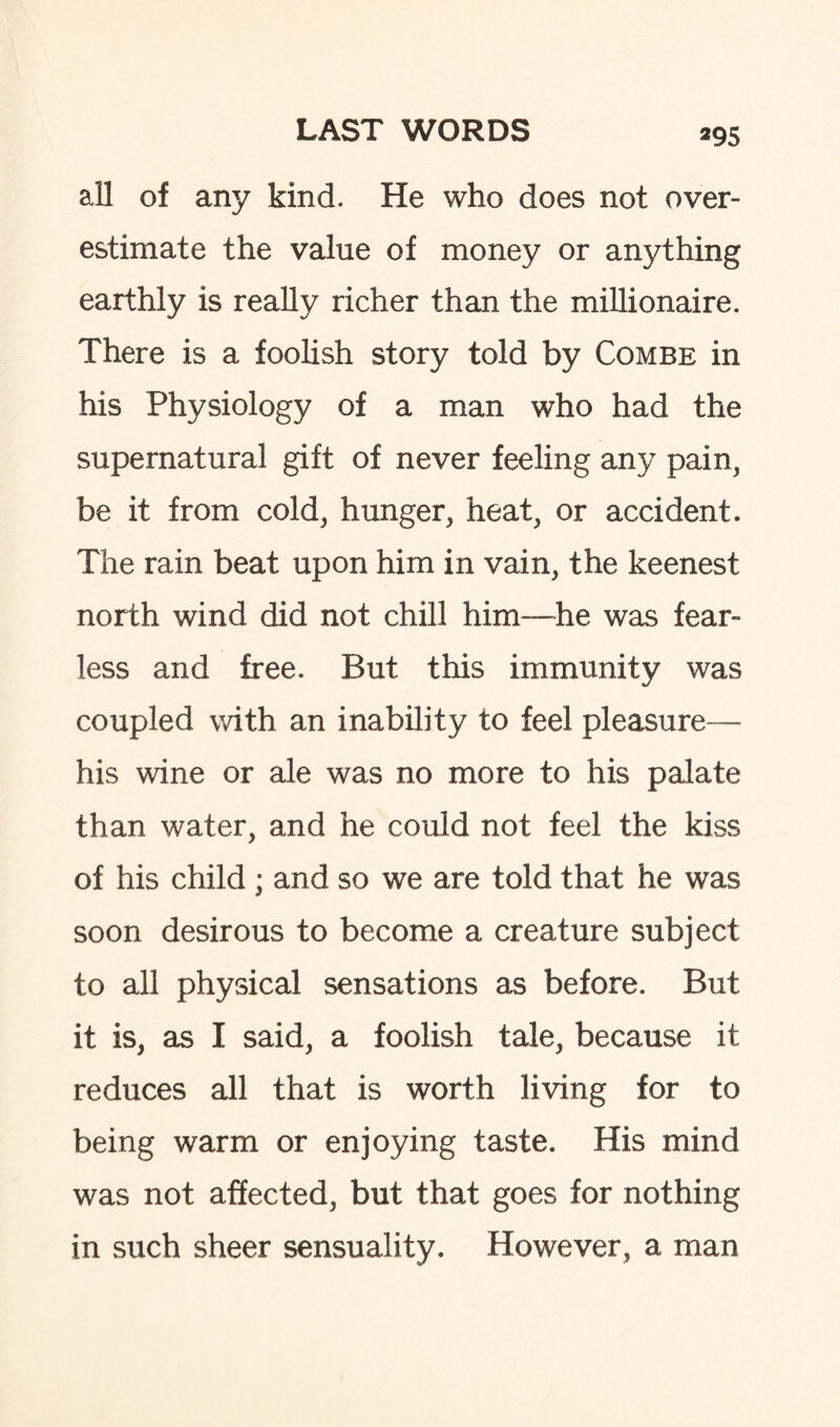*95 all of any kind. He who does not over¬ estimate the value of money or anything earthly is really richer than the millionaire. There is a foolish story told by Combe in his Physiology of a man who had the supernatural gift of never feeling any pain, be it from cold, hunger, heat, or accident. The rain beat upon him in vain, the keenest north wind did not chill him—he was fear¬ less and free. But this immunity was coupled with an inability to feel pleasure— his wine or ale was no more to his palate than water, and he could not feel the kiss of his child ; and so we are told that he was soon desirous to become a creature subject to all physical sensations as before. But it is, as I said, a foolish tale, because it reduces all that is worth living for to being warm or enjoying taste. His mind was not affected, but that goes for nothing in such sheer sensuality. However, a man