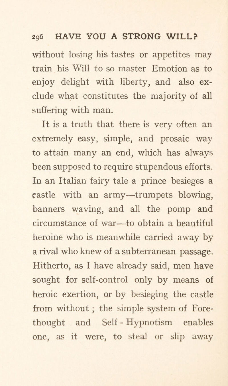 without losing his tastes or appetites may train his Will to so master Emotion as to enjoy delight with liberty, and also ex¬ clude what constitutes the majority of all suffering with man. It is a truth that there is very often an extremely easy, simple, and prosaic way to attain many an end, which has always been supposed to require stupendous efforts. In an Italian fairy tale a prince besieges a castle with an army—trumpets blowing, banners waving, and all the pomp and circumstance of war—to obtain a beautiful heroine who is meanwhile carried away by a rival who knew of a subterranean passage. Hitherto, as I have already said, men have sought for self-control only by means of heroic exertion, or by besieging the castle from without; the simple system of Fore¬ thought and Self - Hypnotism enables one, as it were, to steal or slip away