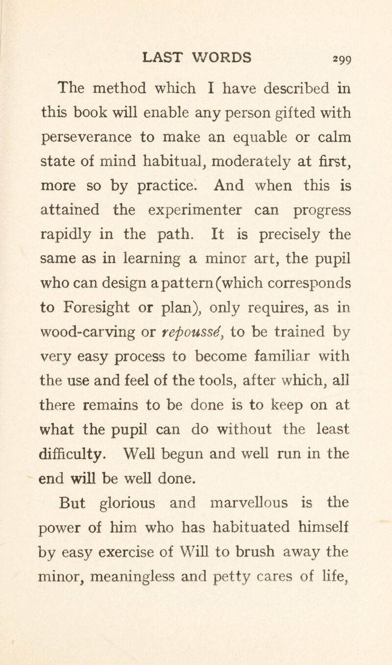 The method which I have described in this book will enable any person gifted with perseverance to make an equable or calm state of mind habitual, moderately at first, more so by practice. And when this is attained the experimenter can progress rapidly in the path. It is precisely the same as in learning a minor art, the pupil who can design a pattern (which corresponds to Foresight or plan), only requires, as in wood-carving or repouss4y to be trained by very easy process to become familiar with the use and feel of the tools, after which, all there remains to be done is to keep on at what the pupil can do without the least difficulty. Well begun and well run in the end will be well done. But glorious and marvellous is the power of him who has habituated himself by easy exercise of Will to brush away the minor, meaningless and petty cares of life,