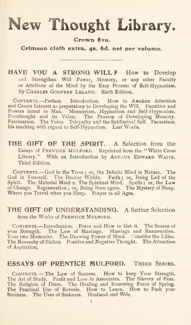 New Thought Library Crown 8vo. Crimson cloth extra, 4s. 6d. net per volume. HAVE YOU A STRONG WILL? How to Develop and Strengthen Will Power, Memory, or any other Faculty or Attribute of the Mind by the Easy Process of Self-Hypnotism. By Charles Godfrey Leland. Sixth Edition. Contents.-—Preface. Introduction. Plow to Awaken Attention and Create Interest as preparatory to Developing the Will. Faculties and Powers latent in Man. Mesmerism, Hypnotism and Self-Hypnotism. Forethought and its Value. The Process of Developing Memory, Fascination. The Voice. Telepathy and the Subliminal Self. Paracelsus, his teaching with regard to Self-Hypnotism. Last Words. THE GIFT OF THE SPIRIT. A Selection from the Essays of Prentice Mulford. Reprinted from the “White Cross Library.” With an Introduction by Arthur Edward Waite. Third Edition. Contents.—God in the Trees ; or, the Infinite Mind in Nature. The God in Yourself. The Doctor Within. Faith ; or, Being Led of the Spirit. The Material Mind v. The Spiritual Mind. Spells; or, the Law of Change. Regeneration ; or, Being Born again. The Mystery of Sleep. Where you Travel when you Sleep. Prayer in all Ages. THE GIFT OF UNDERSTANDING. A further Selection from the Works of Prentice Mulford. Contents.—Introduction. Force and How to Get it. The Source of your Strength. The Law of Marriage. Marriage and Resurrection. Your two Memories. The Drawing Power of Mind. Consider the Lilies. The Necessity of Riches. Positive and Negative Thought. The Attraction of Aspiration. ESSAYS OF PRENTICE MULFORD. Third Series. Contents. — The Law of Success. How to keep Your Strength. The Art of Study. Profit and Loss in Associates. The Slavery of Fear. The Religion of Dress. The Healing and Renewing Force of Spring. The Practical Use of Reverie. How to Learn. How to Push your Business. The Uses of Sickness. Husband and Wife.