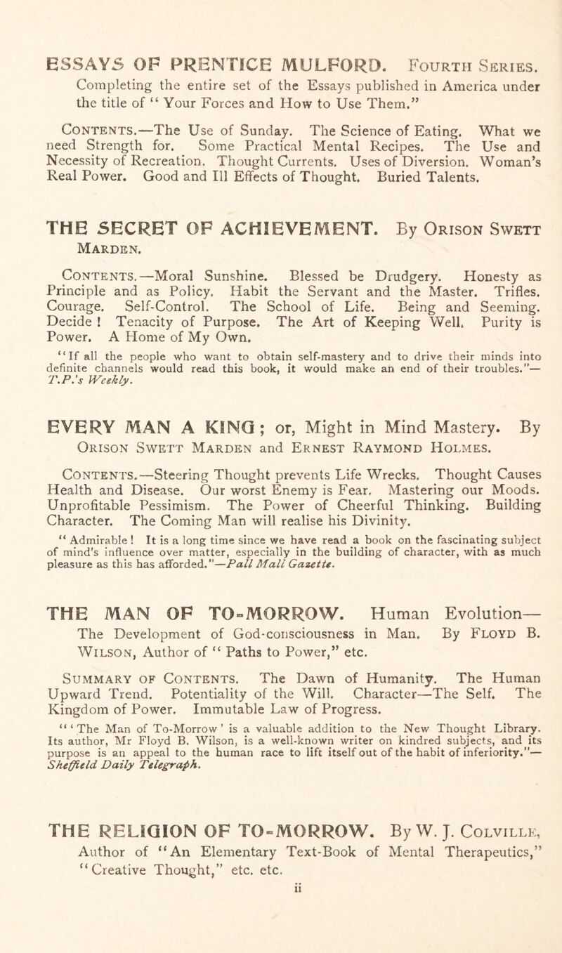 ESSAYS OF PRENTICE MULFORD. Fourth Series. Completing the entire set of the Essays published in America under the title of “ Your Forces and How to Use Them.” Contents.—The Use of Sunday. The Science of Eating. What we need Strength for. Some Practical Mental Recipes. The Use and Necessity of Recreation. Thought Currents. Uses of Diversion. Woman’s Real Power. Good and Ill Effects of Thought. Buried Talents. THE SECRET OF ACHIEVEMENT. By Orison Swett Marden. Contents,—Moral Sunshine. Blessed be Drudgery. Honesty as Principle and as Policy. Habit the Servant and the Master. Trifles. Courage. Self-Control. The School of Life. Being and Seeming. Decide ! Tenacity of Purpose. The Art of Keeping Well. Purity is Power. A Home of My Own. “If all the people who want to obtain self-mastery and to drive their minds into definite channels would read this book, it would make an end of their troubles.”— T.P.’s Weekly. EVERY MAN A KING; or. Might in Mind Mastery. By Orison Swett Marden and Ernest Raymond Holmes. Contents.—Steering Thought prevents Life Wrecks. Thought Causes Health and Disease. Our worst Enemy is Fear, Mastering our Moods. Unprofitable Pessimism. The Power of Cheerful Thinking. Building Character. The Coming Man will realise his Divinity. “ Admirable ! It is a long time since we have read a book on the fascinating subject of mind’s influence over matter, especially in the building of character, with as much pleasure as this has afforded.”—Pall Mall Gazette. THE MAN OF TO-MORROW. Human Evolution— The Development of God-consciousness in Man. By Floyd B. Wilson, Author of “ Paths to Power,” etc. Summary of Contents. The Dawn of Humanity. The Human Upward Trend. Potentiality of the Will. Character—The Self. The Kingdom of Power. Immutable Law of Progress. “‘The Man of To-Morrow’ is a valuable addition to the New Thought Library. Its author, Mr Floyd B. Wilson, is a well-known writer on kindred subjects, and its purpose is an appeal to the human race to lift itself out of the habit of inferiority.”— Sheffield Daily Telegraph. THE RELIQION OF TO-MORROW. By W. J. Colville, Author of “An Elementary Text-Book of Mental Therapeutics,” “Creative Thought,” etc. etc. a