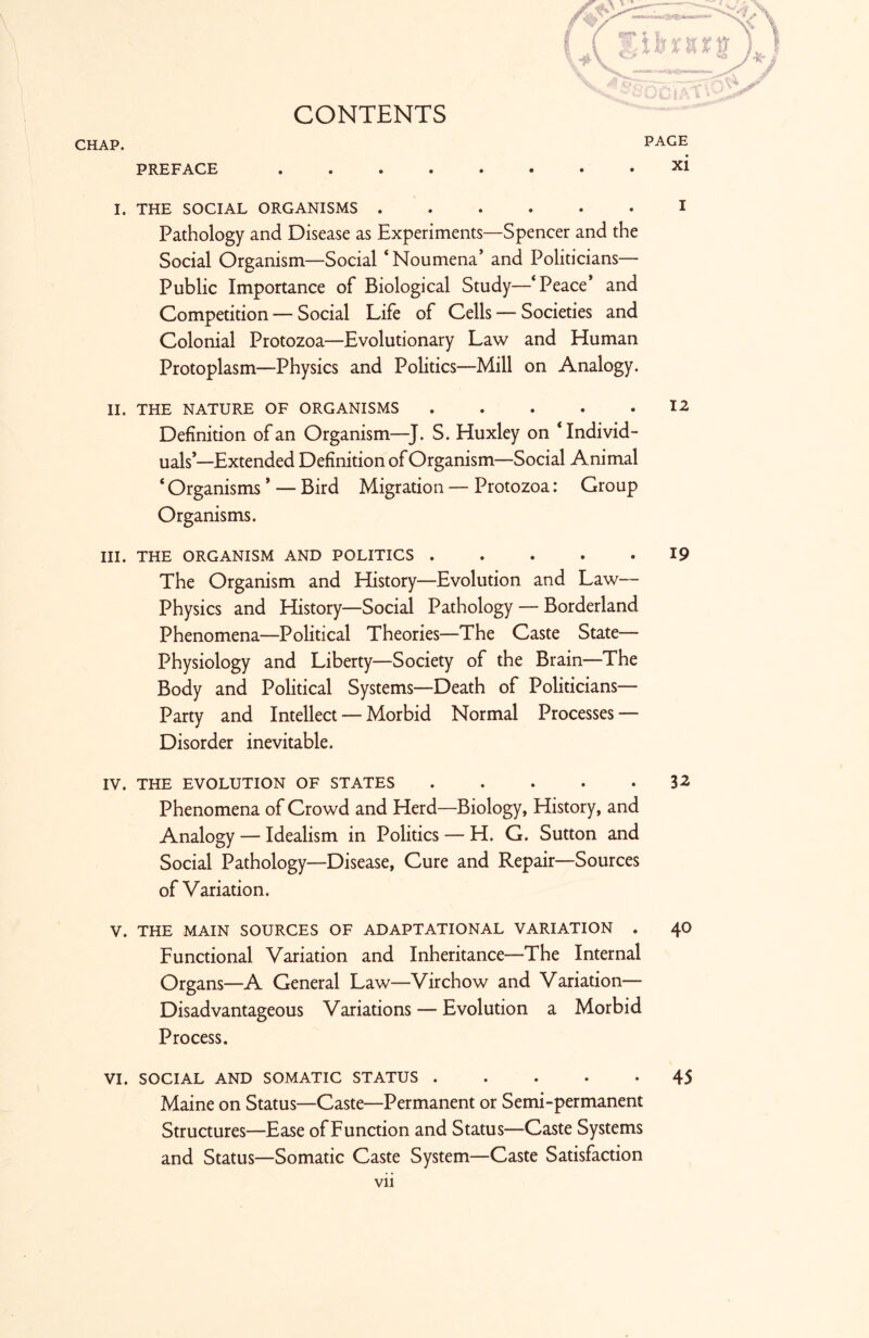 CONTENTS CHAP. PREFACE .... I. THE SOCIAL ORGANISMS . Pathology and Disease as Experiments—Spencer and the Social Organism—Social ‘Noumena’ and Politicians— Public Importance of Biological Study—‘Peace’ and Competition — Social Life of Cells — Societies and Colonial Protozoa—Evolutionary Law and Human Protoplasm—Physics and Politics—Mill on Analogy. II. THE NATURE OF ORGANISMS 12 Definition of an Organism—J. S. Huxley on ‘Individ- uals’—Extended Definition of Organism—Social Animal ‘ Organisms ’ — Bird Migration — Protozoa: Group Organisms. III. THE ORGANISM AND POLITICS 19 The Organism and History—Evolution and Law— Physics and History—Social Pathology — Borderland Phenomena—Political Theories—The Caste State— Physiology and Liberty—Society of the Brain—The Body and Political Systems—Death of Politicians— Party and Intellect — Morbid Normal Processes — Disorder inevitable. IV. THE EVOLUTION OF STATES . . . • *32 Phenomena of Crowd and Herd—Biology, History, and Analogy — Idealism in Politics — H. G. Sutton and Social Pathology—Disease, Cure and Repair—Sources of Variation. V. THE MAIN SOURCES OF ADAPTATIONAL VARIATION . 40 Functional Variation and Inheritance—The Internal Organs—A General Law—Virchow and Variation— Disadvantageous Variations — Evolution a Morbid Process. VI. SOCIAL AND SOMATIC STATUS 45 Maine on Status—Caste—Permanent or Semi-permanent Structures—Ease of Function and Status—Caste Systems and Status—Somatic Caste System—Caste Satisfaction vii PAGE xi 1