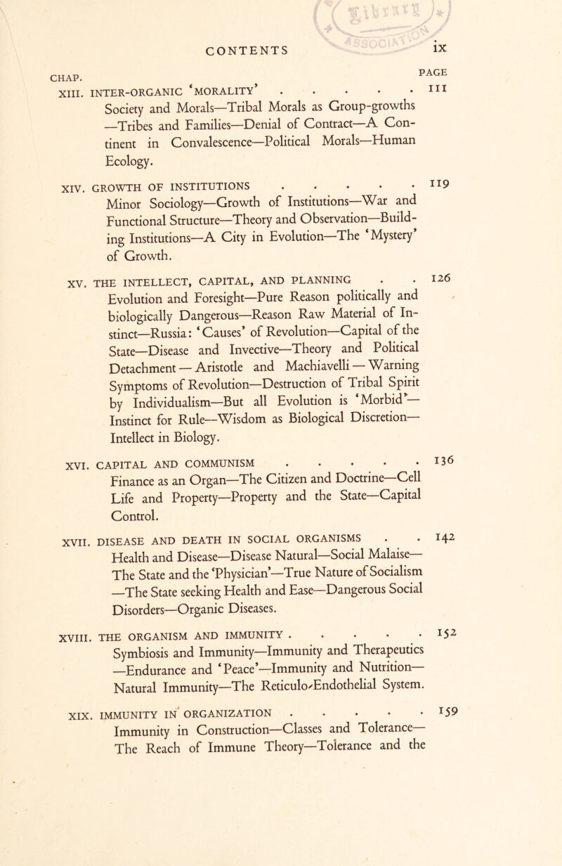 y CHAP. ^ PAGE XIII. INTER-ORGANIC ‘MORALITY* . . • • .HI Society and Morals—Tribal Morals as Group-growths —Tribes and Families—Denial of Contract A Con- tinent in Convalescence-—Political Morals—Human Ecology. XIV. GROWTH OF INSTITUTIONS Minor Sociology—Growth of Institutions—War and Functional Structure—Theory and Observation—Build- ing Institutions—A City in Evolution—The ‘Mystery* of Growth. XV. THE INTELLECT, CAPITAL, AND PLANNING . .120 Evolution and Foresight—Pure Reason politically and biologically Dangerous—Reason Raw Material of In- stinct—Russia: ‘Causes* of Revolution—Capital of the State—Disease and Invective—Theory and Political Detachment — Aristotle and Machiavelli —Warning Symptoms of Revolution—Destruction of Tribal Spirit by Individualism—But all Evolution is Morbid Instinct for Rule—^Visdom as Biological Discretion Intellect in Biology. XVI. CAPITAL AND COMMUNISM . . ♦ • . 136 Finance as an Organ—The Citizen and Doctrine—Cell Life and Property—Property and the State—Capital Control. XVII. DISEASE AND DEATH IN SOCIAL ORGANISMS . • 1^2 Health and Disease—Disease Natural—Social Malaise— The State and the ‘Physician*—True Nature of Socialism —The State seeking Health and Ease—Dangerous Social Disorders—Organic Diseases. XVIII. THE ORGANISM AND IMMUNITY . . . • , I $2 Symbiosis and Immunity—Immunity and Therapeutics —Endurance and ‘ Peace’—Immunity and Nutrition- Natural Immunity—The Reticulo'Endothelial System. XIX. IMMUNITY IN ORGANIZATION *59 Immunity in Construction—Classes and Tolerance The Reach of Immune Theory—Tolerance and the