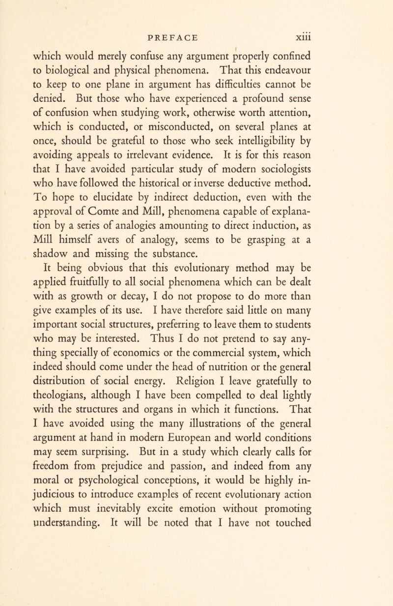 which would merely confuse any argument properly confined to biological and physical phenomena. That this endeavour to keep to one plane in argument has difficulties cannot be denied. But those who have experienced a profound sense of confusion when studying work, otherwise worth attention, which is conducted, or misconducted, on several planes at once, should be grateful to those who seek intelligibility by avoiding appeals to irrelevant evidence. It is for this reason that I have avoided particular study of modern sociologists who have followed the historical or inverse deductive method. To hope to elucidate by indirect deduction, even with the approval of Comte and Mill, phenomena capable of explana- tion by a series of analogies amounting to direct induction, as Mill himself avers of analogy, seems to be grasping at a shadow and missing the substance. It being obvious that this evolutionary method may be applied fruitfully to all social phenomena which can be dealt with as growth or decay, I do not propose to do more than give examples of its use. I have therefore said little on many important social structures, preferring to leave them to students who may be interested. Thus I do not pretend to say any- thing specially of economics or the commercial system, which indeed should come under the head of nutrition or the general distribution of social energy. Religion I leave gratefully to theologians, although I have been compelled to deal lightly with the structures and organs in which it functions. That I have avoided using the many illustrations of the general argument at hand in modern European and world conditions may seem surprising. But in a study which clearly calls for freedom from prejudice and passion, and indeed from any moral or psychological conceptions, it would be highly in- judicious to introduce examples of recent evolutionary action which must inevitably excite emotion without promoting understanding. It will be noted that I have not touched