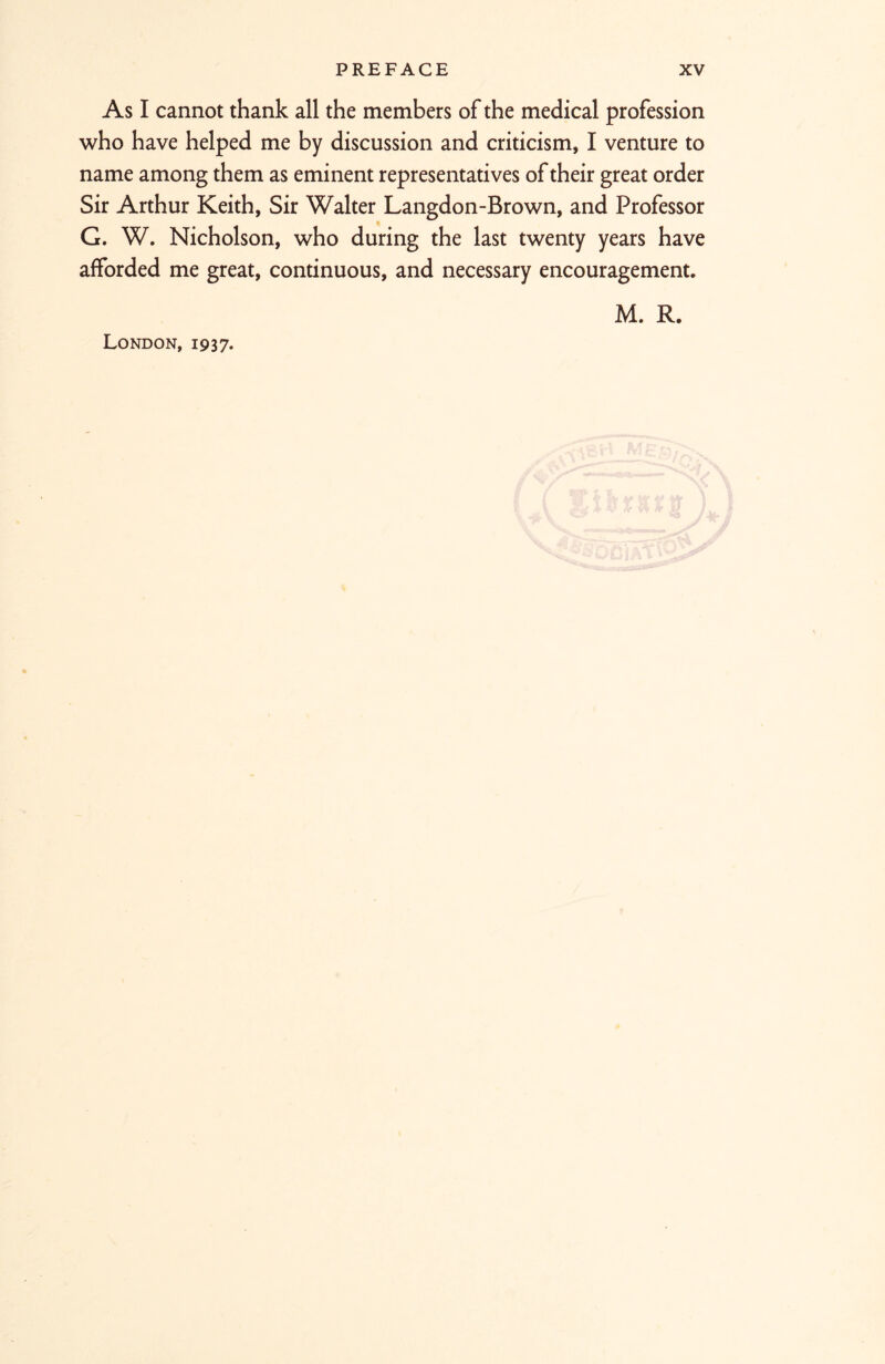 As I cannot thank all the members of the medical profession who have helped me by discussion and criticism, I venture to name among them as eminent representatives of their great order Sir Arthur Keith, Sir Walter Langdon-Brown, and Professor G. W. Nicholson, who during the last twenty years have afforded me great, continuous, and necessary encouragement. M. R. London, 1937.